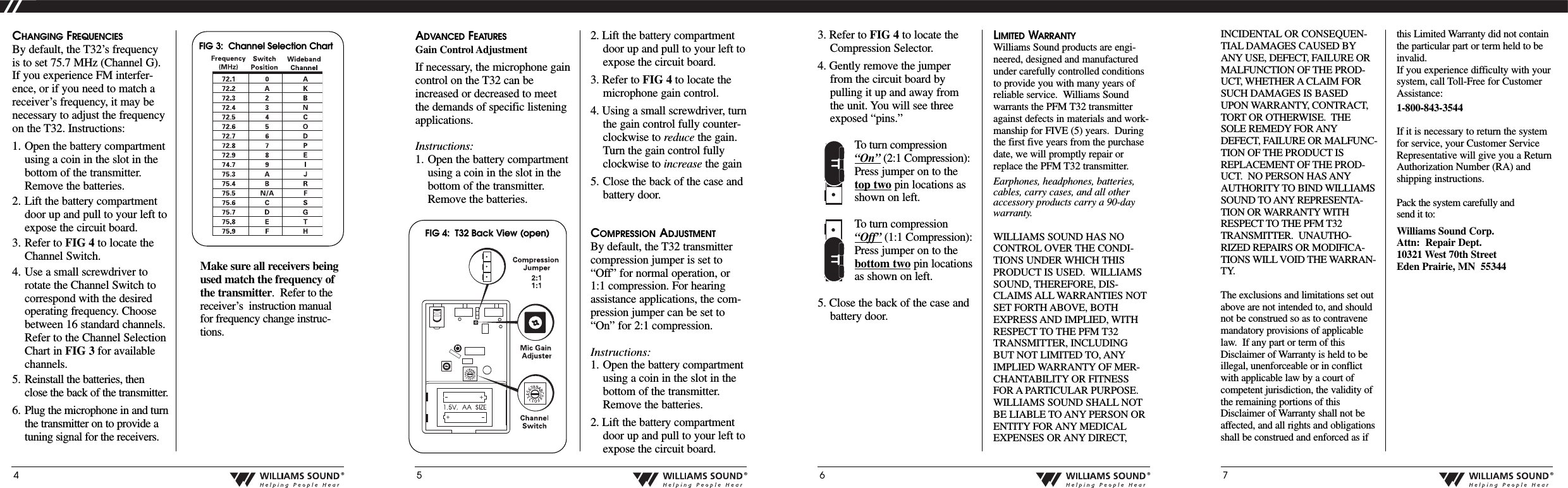 INCIDENTAL OR CONSEQUEN-TIAL DAMAGES CAUSED BYANY USE, DEFECT, FAILURE ORMALFUNCTION OF THE PROD-UCT, WHETHER A CLAIM FORSUCH DAMAGES IS BASEDUPON WARRANTY, CONTRACT,TORT OR OTHERWISE.  THESOLE REMEDY FOR ANYDEFECT, FAILURE OR MALFUNC-TION OF THE PRODUCT ISREPLACEMENT OF THE PROD-UCT.  NO PERSON HAS ANYAUTHORITY TO BIND WILLIAMSSOUND TO ANY REPRESENTA-TION OR WARRANTY WITHRESPECT TO THE PFM T32TRANSMITTER.  UNAUTHO-RIZED REPAIRS OR MODIFICA-TIONS WILL VOID THE WARRAN-TY.The exclusions and limitations set outabove are not intended to, and shouldnot be construed so as to contravenemandatory provisions of applicablelaw.  If any part or term of thisDisclaimer of Warranty is held to beillegal, unenforceable or in conflictwith applicable law by a court ofcompetent jurisdiction, the validity ofthe remaining portions of thisDisclaimer of Warranty shall not beaffected, and all rights and obligationsshall be construed and enforced as ifthis Limited Warranty did not containthe particular part or term held to beinvalid.If you experience difficulty with yoursystem, call Toll-Free for CustomerAssistance:1-800-843-3544If it is necessary to return the systemfor service, your Customer ServiceRepresentative will give you a ReturnAuthorization Number (RA) andshipping instructions.Pack the system carefully and send it to:Williams Sound Corp.Attn: Repair Dept.10321 West 70th StreetEden Prairie, MN  553444&reg;5&reg;6&reg;7&reg;CHANGING FREQUENCIESBy default, the T32&rsquo;s frequencyis to set 75.7 MHz (Channel G).If you experience FM interfer-ence, or if you need to match areceiver&rsquo;s frequency, it may benecessary to adjust the frequencyon the T32. Instructions:1. Open the battery compartmentusing a coin in the slot in thebottom of the transmitter.Remove the batteries.2. Lift the battery compartmentdoor up and pull to your left toexpose the circuit board.3. Refer to FIG 4 to locate theChannel Switch.4. Use a small screwdriver torotate the Channel Switch tocorrespond with the desiredoperating frequency. Choosebetween 16 standard channels.Refer to the Channel SelectionChart in FIG 3 for availablechannels.5. Reinstall the batteries, thenclose the back of the transmitter.6. Plug the microphone in and turnthe transmitter on to provide atuning signal for the receivers.  Makesureall receiversbeingused match the frequency ofthe transmitter.Refer to thereceiver&rsquo;sinstruction manualfor frequency change instruc-tions.ADVANCED FEATURESGain Control AdjustmentIf necessary, the microphone gaincontrol on the T32 can beincreased or decreased to meetthe demands of specific listeningapplications.  Instructions:1. Open the battery compartmentusing a coin in the slot in thebottom of the transmitter.Remove the batteries.2. Lift the battery compartmentdoor up and pull to your left toexpose the circuit board.3. Refer to FIG 4 to locate themicrophone gain control.4. Using a small screwdriver, turnthe gain control fully counter-clockwise to reduce the gain.Turn the gain control fullyclockwise to increase the gain 5. Close the back of the case andbattery door.COMPRESSION ADJUSTMENTBy default, the T32 transmittercompression jumper is set to&ldquo;Off&rdquo; for normal operation, or1:1 compression. For hearingassistance applications, the com-pression jumper can be set to&ldquo;On&rdquo; for 2:1 compression.  Instructions:1. Open the battery compartmentusing a coin in the slot in thebottom of the transmitter.Remove the batteries.2. Lift the battery compartmentdoor up and pull to your left toexpose the circuit board.FIG 3:  Channel Selection Chart   3. Refer to FIG 4 to locate theCompression Selector.4. Gently remove the jumperfrom the circuit board bypulling it up and away fromthe unit. You will see threeexposed &ldquo;pins.&rdquo; Toturn compression&ldquo;On&rdquo; (2:1 Compression):Press jumper on to thetop twopin locations asshown on left.Toturn compression&ldquo;Off&rdquo; (1:1 Compression):Press jumper on to thebottom twopin locationsas shown on left.5. Close the back of the case andbattery door.LIMITED WARRANTYWilliams Sound products are engi-neered, designed and manufacturedunder carefully controlled conditionsto provide you with many years ofreliable service.  Williams Soundwarrants the PFM T32 transmitteragainst defects in materials and work-manship for FIVE (5) years.  Duringthe first five years from the purchasedate, we will promptly repair orreplace the PFM T32 transmitter.  Earphones, headphones, batteries,cables, carry cases, and all otheraccessory products carry a 90-daywarranty.WILLIAMS SOUND HAS NOCONTROL OVER THE CONDI-TIONS UNDER WHICH THISPRODUCT IS USED.  WILLIAMSSOUND, THEREFORE, DIS-CLAIMS ALL WARRANTIES NOTSET FORTH ABOVE, BOTHEXPRESS AND IMPLIED, WITHRESPECT TO THE PFM T32TRANSMITTER, INCLUDINGBUT NOT LIMITED TO, ANYIMPLIED WARRANTY OF MER-CHANTABILITY OR FITNESSFOR A PARTICULAR PURPOSE.WILLIAMS SOUND SHALL NOTBE LIABLE TOANY PERSON ORENTITY FOR ANY MEDICALEXPENSES OR ANY DIRECT,FIG 4:  T32 Back View (open)  