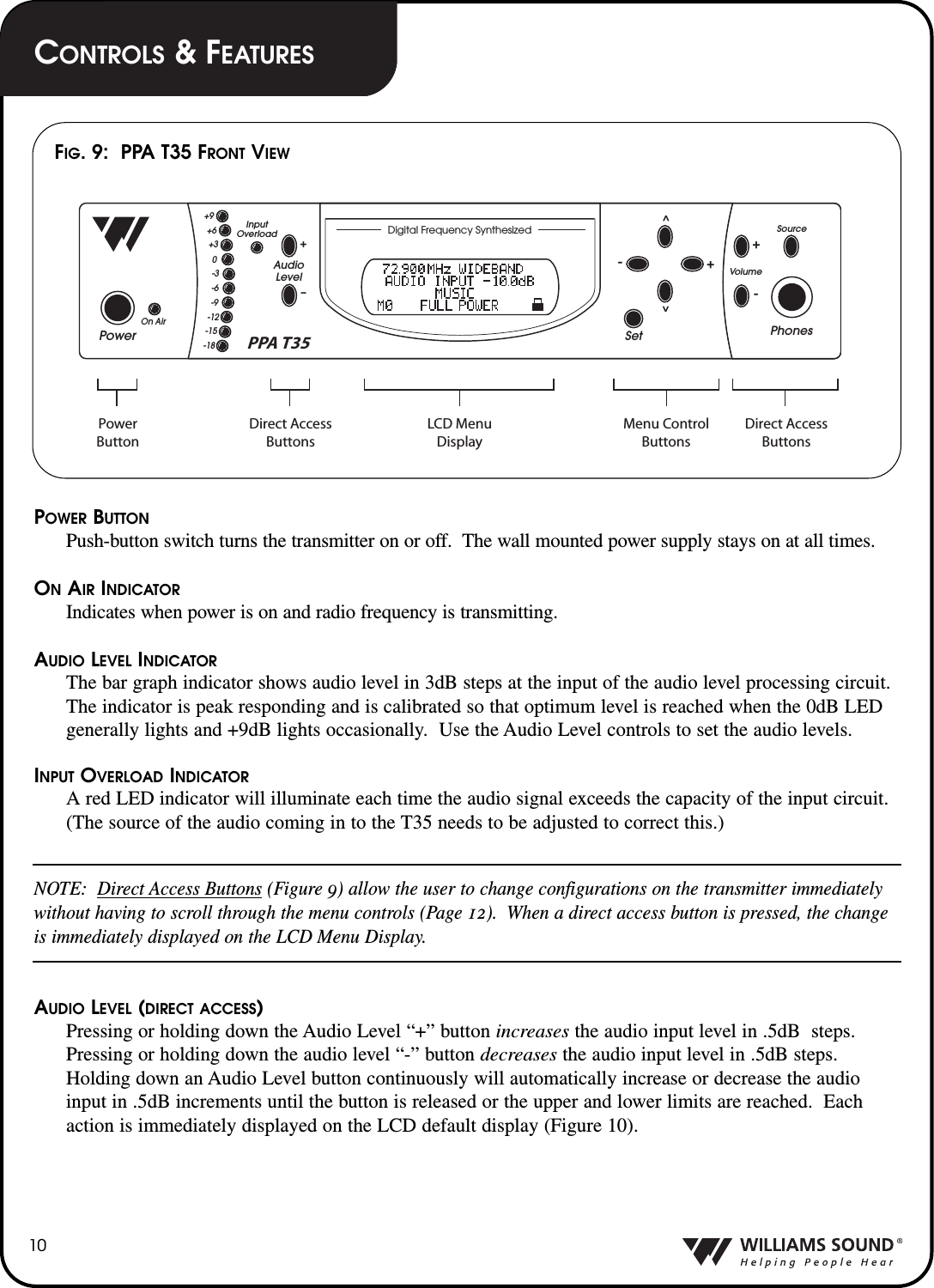 POWER BUTTONPush-button switch turns the transmitter on or off.  The wall mounted power supply stays on at all times.ONAIR INDICATORIndicates when power is on and radio frequency is transmitting.AUDIO LEVEL INDICATORThe bar graph indicator shows audio level in 3dB steps at the input of the audio level processing circuit.The indicator is peak responding and is calibrated so that optimum level is reached when the 0dB LEDgenerally lights and +9dB lights occasionally.  Use the Audio Level controls to set the audio levels.INPUT OVERLOAD INDICATORA red LED indicator will illuminate each time the audio signal exceeds the capacity of the input circuit.(The source of the audio coming in to the T35 needs to be adjusted to correct this.)NOTE:  Direct Access Buttons (Figure 9) allow the user to change configurations on the transmitter immediatelywithout having to scroll through the menu controls (Page 12).  When a direct access button is pressed, the changeis immediately displayed on the LCD Menu Display. AUDIO LEVEL (DIRECT ACCESS)Pressing or holding down the Audio Level &ldquo;+&rdquo; button increases the audio input level in .5dB  steps.Pressing or holding down the audio level &ldquo;-&rdquo; button decreases the audio input level in .5dB steps.Holding down an Audio Level button continuously will automatically increase or decrease the audioinput in .5dB increments until the button is released or the upper and lower limits are reached.  Eachaction is immediately displayed on the LCD default display (Figure 10).10PowerPhonesSetSourceVolumeAudioLevelInputOverloadOn Air+&ndash;+9+6+30-3-6-9-12-15-18^^+--+PPA T35 Direct AccessButtonsDirect AccessButtonsPowerButtonMenu ControlButtonsLCD MenuDisplayDigital Frequency SynthesizedFIG. 9:  PPA T35 FRONT VIEWCONTROLS &amp;FEATURES