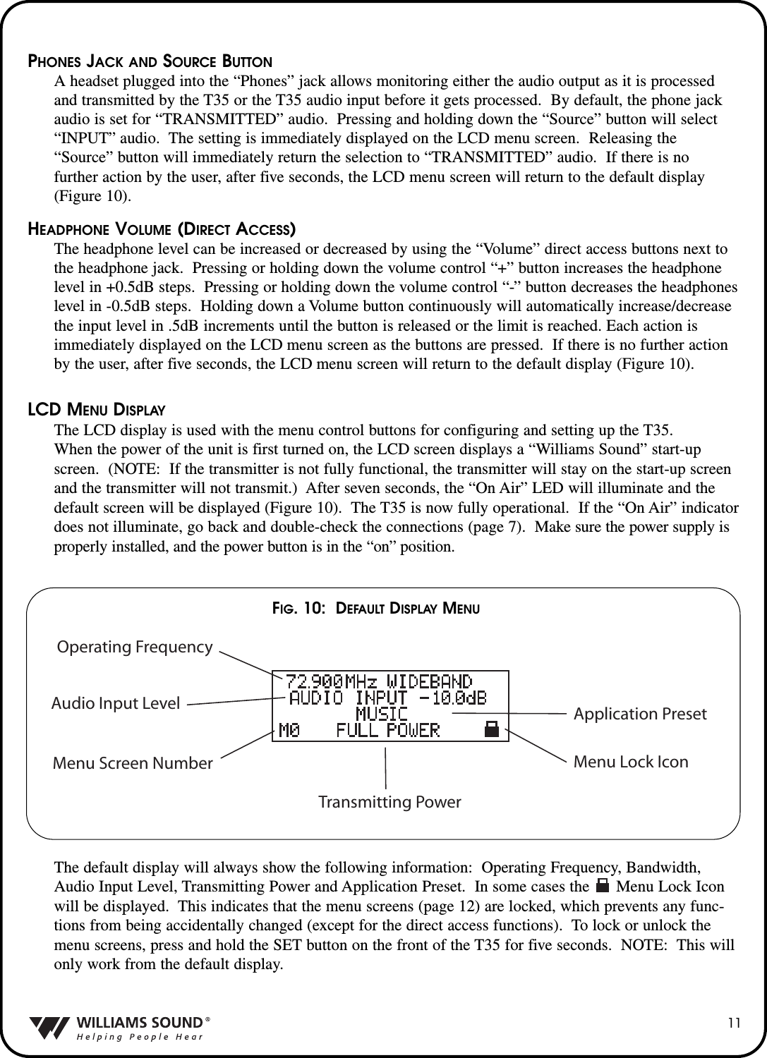 PHONES JACK AND SOURCE BUTTONA headset plugged into the &ldquo;Phones&rdquo; jack allows monitoring either the audio output as it is processedand transmitted by the T35 or the T35 audio input before it gets processed.  By default, the phone jackaudio is set for &ldquo;TRANSMITTED&rdquo; audio.  Pressing and holding down the &ldquo;Source&rdquo; button will select&ldquo;INPUT&rdquo; audio.  The setting is immediately displayed on the LCD menu screen.  Releasing the&ldquo;Source&rdquo; button will immediately return the selection to &ldquo;TRANSMITTED&rdquo; audio.  If there is no further action by the user, after five seconds, the LCD menu screen will return to the default display(Figure 10).HEADPHONE VOLUME (DIRECT ACCESS)The headphone level can be increased or decreased by using the &ldquo;Volume&rdquo; direct access buttons next tothe headphone jack.  Pressing or holding down the volume control &ldquo;+&rdquo; button increases the headphonelevel in +0.5dB steps.  Pressing or holding down the volume control &ldquo;-&rdquo; button decreases the headphoneslevel in -0.5dB steps.  Holding down a Volume button continuously will automatically increase/decreasethe input level in .5dB increments until the button is released or the limit is reached. Each action isimmediately displayed on the LCD menu screen as the buttons are pressed.  If there is no further actionby the user, after five seconds, the LCD menu screen will return to the default display (Figure 10).LCD MENU DISPLAYThe LCD display is used with the menu control buttons for configuring and setting up the T35.When the power of the unit is first turned on, the LCD screen displays a &ldquo;Williams Sound&rdquo; start-upscreen.  (NOTE: If the transmitter is not fully functional, the transmitter will stay on the start-up screenand the transmitter will not transmit.)  After seven seconds, the &ldquo;On Air&rdquo; LED will illuminate and thedefault screen will be displayed (Figure 10).  The T35 is now fully operational.  If the &ldquo;On Air&rdquo; indicatordoes not illuminate, go back and double-check the connections (page 7).  Make sure the power supply isproperly installed, and the power button is in the &ldquo;on&rdquo; position.The default display will always show the following information: Operating Frequency, Bandwidth,Audio Input Level, Transmitting Power and Application Preset.  In some cases the      Menu Lock Iconwill be displayed.  This indicates that the menu screens (page 12) are locked, which prevents any func-tions from being accidentally changed (except for the direct access functions).  To lock or unlock themenu screens, press and hold the SET button on the front of the T35 for five seconds.  NOTE: This willonly work from the default display.Operating FrequencyAudio Input LevelMenu Screen NumberTransmitting PowerMenu Lock IconApplication Preset11FIG. 10:  DEFAULT DISPLAY MENU