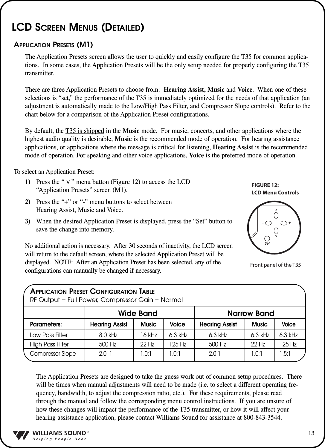 13APPLICATION PRESETS (M1)The Application Presets screen allows the user to quickly and easily configure the T35 for common applica-tions.  In some cases, the Application Presets will be the only setup needed for properly configuring the T35transmitter.  There are three Application Presets to choose from: Hearing Assist, Music and Voice.  When one of theseselections is &ldquo;set,&rdquo; the performance of the T35 is immediately optimized for the needs of that application (anadjustment is automatically made to the Low/High Pass Filter, and Compressor Slope controls).  Refer to thechart below for a comparison of the Application Preset configurations.By default, the T35 is shipped in the Music mode.  For music, concerts, and other applications where thehighest audio quality is desirable, Music is the recommended mode of operation.  For hearing assistanceapplications, or applications where the message is critical for listening, Hearing Assist is the recommendedmode of operation. For speaking and other voice applications, Voice is the preferred mode of operation.  To select an Application Preset:1) Press the &ldquo;    &rdquo; menu button (Figure 12) to access the LCD &ldquo;Application Presets&rdquo; screen (M1).2) Press the &ldquo;+&rdquo; or &ldquo;-&rdquo; menu buttons to select between Hearing Assist, Music and Voice.3) When the desired Application Preset is displayed, press the &ldquo;Set&rdquo; button to save the change into memory.No additional action is necessary.  After 30 seconds of inactivity, the LCD screenwill return to the default screen, where the selected Application Preset will be displayed.  NOTE: After an Application Preset has been selected, any of the configurations can manually be changed if necessary.The Application Presets are designed to take the guess work out of common setup procedures.  Therewill be times when manual adjustments will need to be made (i.e. to select a different operating fre-quency, bandwidth, to adjust the compression ratio, etc.).  For these requirements, please readthrough the manual and follow the corresponding menu control instructions.  If you are unsure ofhow these changes will impact the performance of the T35 transmitter, or how it will affect yourhearing assistance application, please contact Williams Sound for assistance at 800-843-3544.Parameters: Hearing Assist Music Voice Hearing Assist MusicVoiceLow Pass Filter 8.0 kHz 16 kHz 6.3 kHz 6.3 kHz 6.3 kHz 6.3 kHzHigh Pass Filter 500 Hz 22 Hz 125 Hz 500 Hz 22 Hz 125 HzCompressor Slope 2.0: 1 1.0:1 1.0:1 2.0:1 1.0:1 1.5:1Set^^-+LCD Menu ControlsFIGURE 12:Front panel of the T35^Wide Band Narrow BandAPPLICATION PRESET CONFIGURATION TABLERF Output = Full Power, Compressor Gain = NormalLCD SCREEN MENUS (DETAILED)