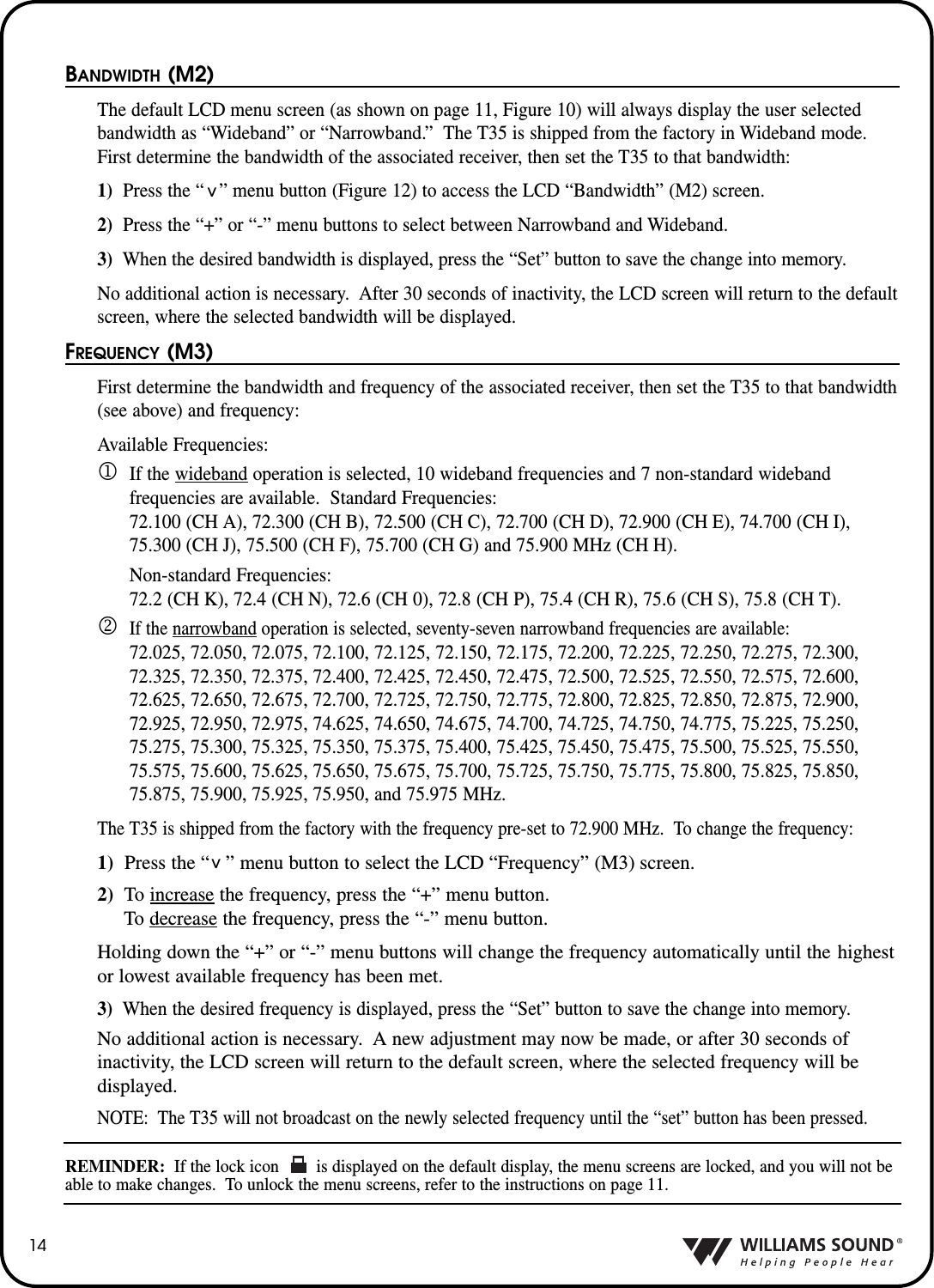14BANDWIDTH (M2)The default LCD menu screen (as shown on page 11, Figure 10) will always display the user selectedbandwidth as &ldquo;Wideband&rdquo; or &ldquo;Narrowband.&rdquo; The T35 is shipped from the factory in Wideband mode.First determine the bandwidth of the associated receiver, then set the T35 to that bandwidth:1) Press the &ldquo;   &rdquo; menu button (Figure 12) to access the LCD &ldquo;Bandwidth&rdquo; (M2) screen.  2)  Press the &ldquo;+&rdquo; or &ldquo;-&rdquo; menu buttons to select between Narrowband and Wideband.  3) When the desired bandwidth is displayed, press the &ldquo;Set&rdquo; button to save the change into memory.No additional action is necessary.  After 30 seconds of inactivity, the LCD screen will return to the defaultscreen, where the selected bandwidth will be displayed.FREQUENCY (M3)First determine the bandwidth and frequency of the associated receiver, then set the T35 to that bandwidth(see above) and frequency:Available Frequencies:1If the wideband operation is selected, 10 wideband frequencies and 7 non-standard wideband frequencies are available.  Standard Frequencies:72.100 (CH A), 72.300 (CH B), 72.500 (CH C), 72.700 (CH D), 72.900 (CH E), 74.700 (CH I),75.300 (CH J), 75.500 (CH F), 75.700 (CH G) and 75.900 MHz (CH H).Non-standard Frequencies:72.2 (CH K), 72.4 (CH N), 72.6 (CH 0), 72.8 (CH P), 75.4 (CH R), 75.6 (CH S), 75.8 (CH T).2If the narrowband operation is selected, seventy-seven narrowband frequencies are available:72.025, 72.050, 72.075, 72.100, 72.125, 72.150, 72.175, 72.200, 72.225, 72.250, 72.275, 72.300,72.325, 72.350, 72.375, 72.400, 72.425, 72.450, 72.475, 72.500, 72.525, 72.550, 72.575, 72.600,72.625, 72.650, 72.675, 72.700, 72.725, 72.750, 72.775, 72.800, 72.825, 72.850, 72.875, 72.900,72.925, 72.950, 72.975, 74.625, 74.650, 74.675, 74.700, 74.725, 74.750, 74.775, 75.225, 75.250,75.275, 75.300, 75.325, 75.350, 75.375, 75.400, 75.425, 75.450, 75.475, 75.500, 75.525, 75.550,75.575, 75.600, 75.625, 75.650, 75.675, 75.700, 75.725, 75.750, 75.775, 75.800, 75.825, 75.850,75.875, 75.900, 75.925, 75.950, and 75.975 MHz.The T35 is shipped from the factory with the frequency pre-set to 72.900 MHz.  To change the frequency:1) Press the &ldquo;   &rdquo; menu button to select the LCD &ldquo;Frequency&rdquo; (M3) screen.2) To increase the frequency, press the &ldquo;+&rdquo; menu button. To decrease the frequency, press the &ldquo;-&rdquo; menu button.Holding down the &ldquo;+&rdquo; or &ldquo;-&rdquo; menu buttons will change the frequency automatically until the highestor lowest available frequency has been met.3) When the desired frequency is displayed, press the &ldquo;Set&rdquo; button to save the change into memory.No additional action is necessary.  A new adjustment may now be made, or after 30 seconds of inactivity, the LCD screen will return to the default screen, where the selected frequency will be displayed.NOTE: The T35 will not broadcast on the newly selected frequency until the &ldquo;set&rdquo; button has been pressed.REMINDER: If the lock icon        is displayed on the default display, the menu screens are locked, and you will not beable to make changes.  To unlock the menu screens, refer to the instructions on page 11.^^