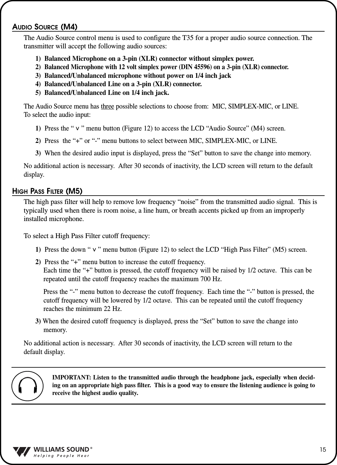 15AUDIO SOURCE (M4)The Audio Source control menu is used to configure the T35 for a proper audio source connection. Thetransmitter will accept the following audio sources:1)  Balanced Microphone on a 3-pin (XLR) connector without simplex power.2)  Balanced Microphone with 12 volt simplex power (DIN 45596) on a 3-pin (XLR) connector.3)  Balanced/Unbalanced microphone without power on 1/4 inch jack4)  Balanced/Unbalanced Line on a 3-pin (XLR) connector.5)  Balanced/Unbalanced Line on 1/4 inch jack.The Audio Source menu has three possible selections to choose from: MIC, SIMPLEX-MIC, or LINE.  To select the audio input:1) Press the &ldquo;    &rdquo; menu button (Figure 12) to access the LCD &ldquo;Audio Source&rdquo; (M4) screen.  2) Press  the &ldquo;+&rdquo; or &ldquo;-&rdquo; menu buttons to select between MIC, SIMPLEX-MIC, or LINE.3) When the desired audio input is displayed, press the &ldquo;Set&rdquo; button to save the change into memory.No additional action is necessary.  After 30 seconds of inactivity, the LCD screen will return to the defaultdisplay.HIGH PASS FILTER (M5)The high pass filter will help to remove low frequency &ldquo;noise&rdquo; from the transmitted audio signal.  This istypically used when there is room noise, a line hum, or breath accents picked up from an improperlyinstalled microphone.To select a High Pass Filter cutoff frequency:1) Press the down &ldquo;    &rdquo; menu button (Figure 12) to select the LCD &ldquo;High Pass Filter&rdquo; (M5) screen.  2) Press the &ldquo;+&rdquo; menu button to increase the cutoff frequency. Each time the &ldquo;+&rdquo; button is pressed, the cutoff frequency will be raised by 1/2 octave.  This can berepeated until the cutoff frequency reaches the maximum 700 Hz.Press the &ldquo;-&rdquo; menu button to decrease the cutoff frequency.  Each time the &ldquo;-&rdquo; button is pressed, thecutoff frequency will be lowered by 1/2 octave.  This can be repeated until the cutoff frequency reaches the minimum 22 Hz.3) When the desired cutoff frequency is displayed, press the &ldquo;Set&rdquo; button to save the change into memory.No additional action is necessary.  After 30 seconds of inactivity, the LCD screen will return to the default display.^^IMPORTANT: Listen to the transmitted audio through the headphone jack, especially when decid-ing on an appropriate high pass filter.  This is a good way to ensure the listening audience is going toreceive the highest audio quality.