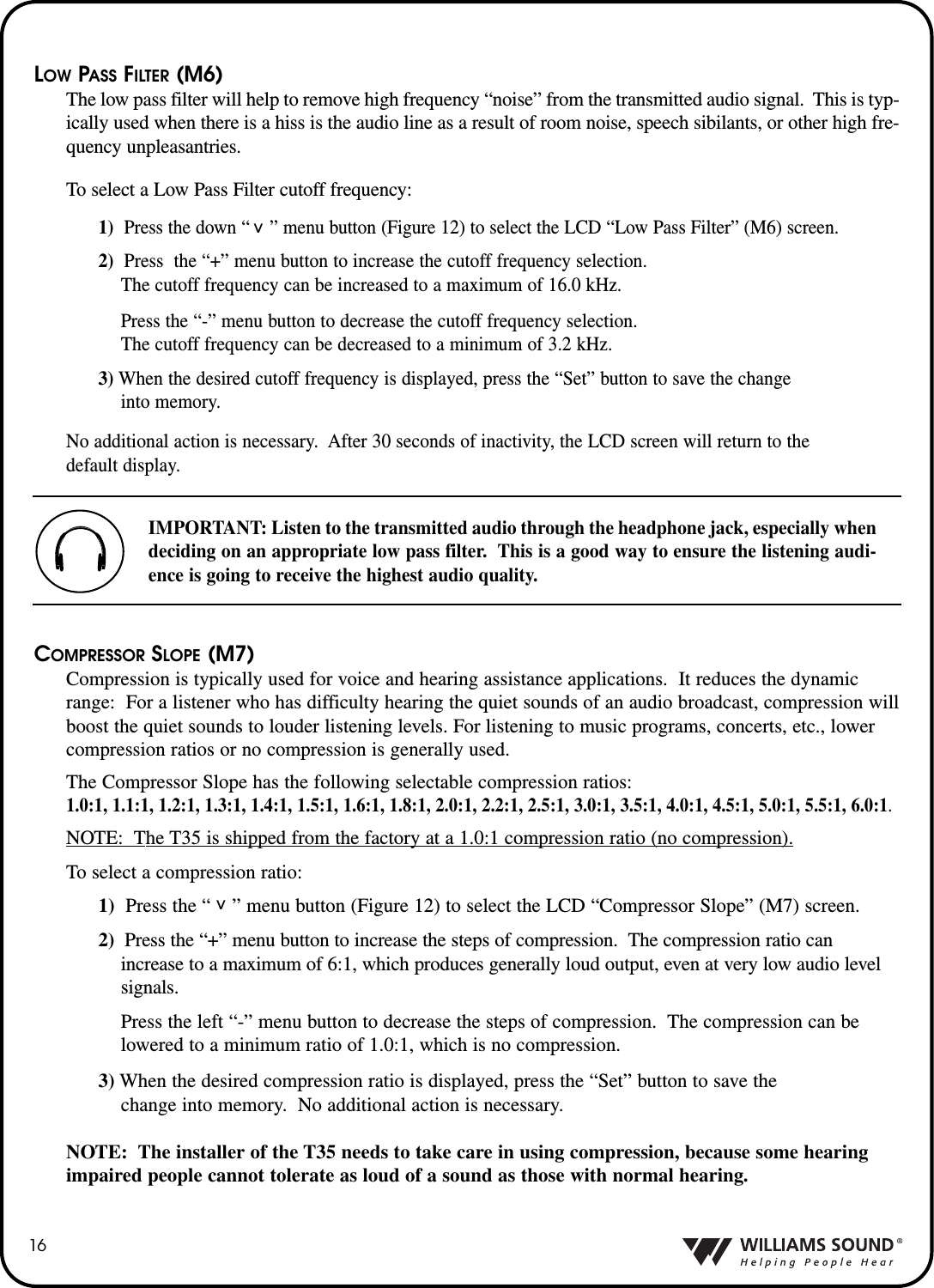 16LOW PASS FILTER (M6)The low pass filter will help to remove high frequency &ldquo;noise&rdquo; from the transmitted audio signal.  This is typ-ically used when there is a hiss is the audio line as a result of room noise, speech sibilants, or other high fre-quency unpleasantries.To select a Low Pass Filter cutoff frequency:1)  Press the down &ldquo;    &rdquo; menu button (Figure 12) to select the LCD &ldquo;Low Pass Filter&rdquo; (M6) screen.  2) Press  the &ldquo;+&rdquo; menu button to increase the cutoff frequency selection. The cutoff frequency can be increased to a maximum of 16.0 kHz.Press the &ldquo;-&rdquo; menu button to decrease the cutoff frequency selection.  The cutoff frequency can be decreased to a minimum of 3.2 kHz.3) When the desired cutoff frequency is displayed, press the &ldquo;Set&rdquo; button to save the change into memory.No additional action is necessary.  After 30 seconds of inactivity, the LCD screen will return to the default display.COMPRESSOR SLOPE (M7)Compression is typically used for voice and hearing assistance applications.  It reduces the dynamicrange: For a listener who has difficulty hearing the quiet sounds of an audio broadcast, compression willboost the quiet sounds to louder listening levels. For listening to music programs, concerts, etc., lowercompression ratios or no compression is generally used.  The Compressor Slope has the following selectable compression ratios:1.0:1, 1.1:1, 1.2:1, 1.3:1, 1.4:1, 1.5:1, 1.6:1, 1.8:1, 2.0:1, 2.2:1, 2.5:1, 3.0:1, 3.5:1, 4.0:1, 4.5:1, 5.0:1, 5.5:1, 6.0:1.NOTE: The T35 is shipped from the factory at a 1.0:1 compression ratio (no compression).To select a compression ratio:1) Press the &ldquo;    &rdquo; menu button (Figure 12) to select the LCD &ldquo;Compressor Slope&rdquo; (M7) screen.2) Press the &ldquo;+&rdquo; menu button to increase the steps of compression.  The compression ratio can increase to a maximum of 6:1, which produces generally loud output, even at very low audio level signals.Press the left &ldquo;-&rdquo; menu button to decrease the steps of compression.  The compression can belowered to a minimum ratio of 1.0:1, which is no compression.3) When the desired compression ratio is displayed, press the &ldquo;Set&rdquo; button to save the change into memory.  No additional action is necessary.NOTE: The installer of the T35 needs to take care in using compression, because some hearingimpaired people cannot tolerate as loud of a sound as those with normal hearing.^^IMPORTANT: Listen to the transmitted audio through the headphone jack, especially whendeciding on an appropriate low pass filter.  This is a good way to ensure the listening audi-ence is going to receive the highest audio quality.