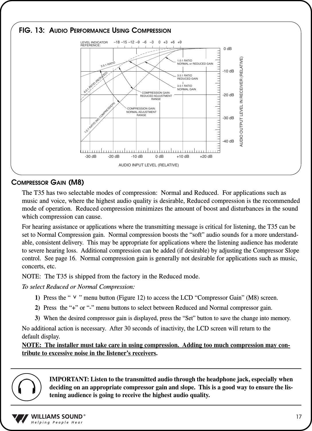 COMPRESSOR GAIN (M8)The T35 has two selectable modes of compression: Normal and Reduced.  For applications such asmusic and voice, where the highest audio quality is desirable, Reduced compression is the recommendedmode of operation.  Reduced compression minimizes the amount of boost and disturbances in the soundwhich compression can cause.  For hearing assistance or applications where the transmitting message is critical for listening, the T35 can beset to Normal Compression gain.  Normal compression boosts the &ldquo;soft&rdquo; audio sounds for a more understand-able, consistent delivery.  This may be appropriate for applications where the listening audience has moderateto severe hearing loss.  Additional compression can be added (if desirable) by adjusting the Compressor Slopecontrol.  See page 16.  Normal compression gain is generally not desirable for applications such as music,concerts, etc.NOTE: The T35 is shipped from the factory in the Reduced mode.  To select Reduced or Normal Compression:1)  Press the &ldquo;     &rdquo; menu button (Figure 12) to access the LCD &ldquo;Compressor Gain&rdquo; (M8) screen.2) Press  the &ldquo;+&rdquo; or &ldquo;-&rdquo; menu buttons to select between Reduced and Normal compressor gain.3) When the desired compressor gain is displayed, press the &ldquo;Set&rdquo; button to save the change into memory.No additional action is necessary.  After 30 seconds of inactivity, the LCD screen will return to the default display.NOTE: The installer must take care in using compression.  Adding too much compression may con-tribute to excessive noise in the listener&rsquo;s receivers.171.0:1 RATIO (NO COMPRESSION)3.5:1 RATIO6.0:1 RATIO (REDUCED)1.0:1 RATIONORMAL or REDUCED GAIN3.5:1 RATIOREDUCED GAIN3.5:1 RATIONORMAL GAINCOMPRESSION GAIN:REDUCED ADJUSTMENTRANGEAUDIO INPUT LEVEL (RELATIVE)LEVEL INDICATORREFERENCE:AUDIO OUTPUT LEVEL IN RECEIVER (RELATIVE)COMPRESSION GAIN:NORMAL ADJUSTMENTRANGE+20 dB-40 dB-30 dB-20 dB-10 dB0 dB+9+6+30&ndash;3&ndash;6&ndash;9&ndash;12&ndash;15&ndash;18+10 dB0 dB-10 dB-20 dB-30 dBFIG. 13:  AUDIO PERFORMANCE USING COMPRESSIONIMPORTANT: Listen to the transmitted audio through the headphone jack, especially whendeciding on an appropriate compressor gain and slope.  This is a good way to ensure the lis-tening audience is going to receive the highest audio quality.^
