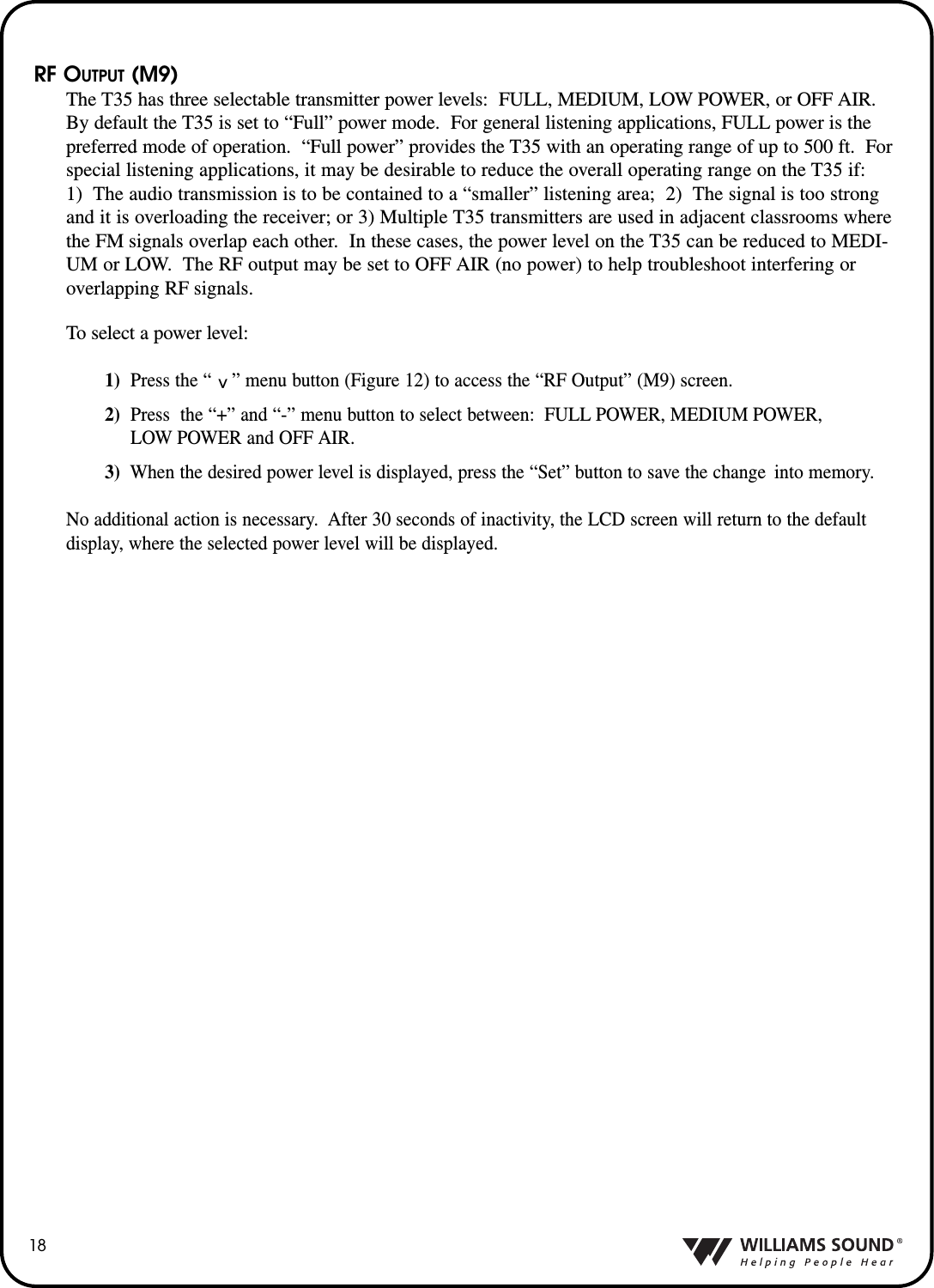 18RF OUTPUT (M9)The T35 has three selectable transmitter power levels: FULL, MEDIUM, LOW POWER, or OFF AIR. By default the T35 is set to &ldquo;Full&rdquo; power mode.  For general listening applications, FULL power is thepreferred mode of operation.  &ldquo;Full power&rdquo; provides the T35 with an operating range of up to 500 ft.  Forspecial listening applications, it may be desirable to reduce the overall operating range on the T35 if:1)  The audio transmission is to be contained to a &ldquo;smaller&rdquo; listening area;  2)  The signal is too strongand it is overloading the receiver; or 3) Multiple T35 transmitters are used in adjacent classrooms wherethe FM signals overlap each other.  In these cases, the power level on the T35 can be reduced to MEDI-UM or LOW.  The RF output may be set to OFF AIR (no power) to help troubleshoot interfering oroverlapping RF signals.To select a power level:1)  Press the &ldquo;    &rdquo; menu button (Figure 12) to access the &ldquo;RF Output&rdquo; (M9) screen.  2) Press  the &ldquo;+&rdquo; and &ldquo;-&rdquo; menu button to select between: FULL POWER, MEDIUM POWER,LOW POWER and OFF AIR.3) When the desired power level is displayed, press the &ldquo;Set&rdquo; button to save the change  into memory.No additional action is necessary.  After 30 seconds of inactivity, the LCD screen will return to the defaultdisplay, where the selected power level will be displayed.^