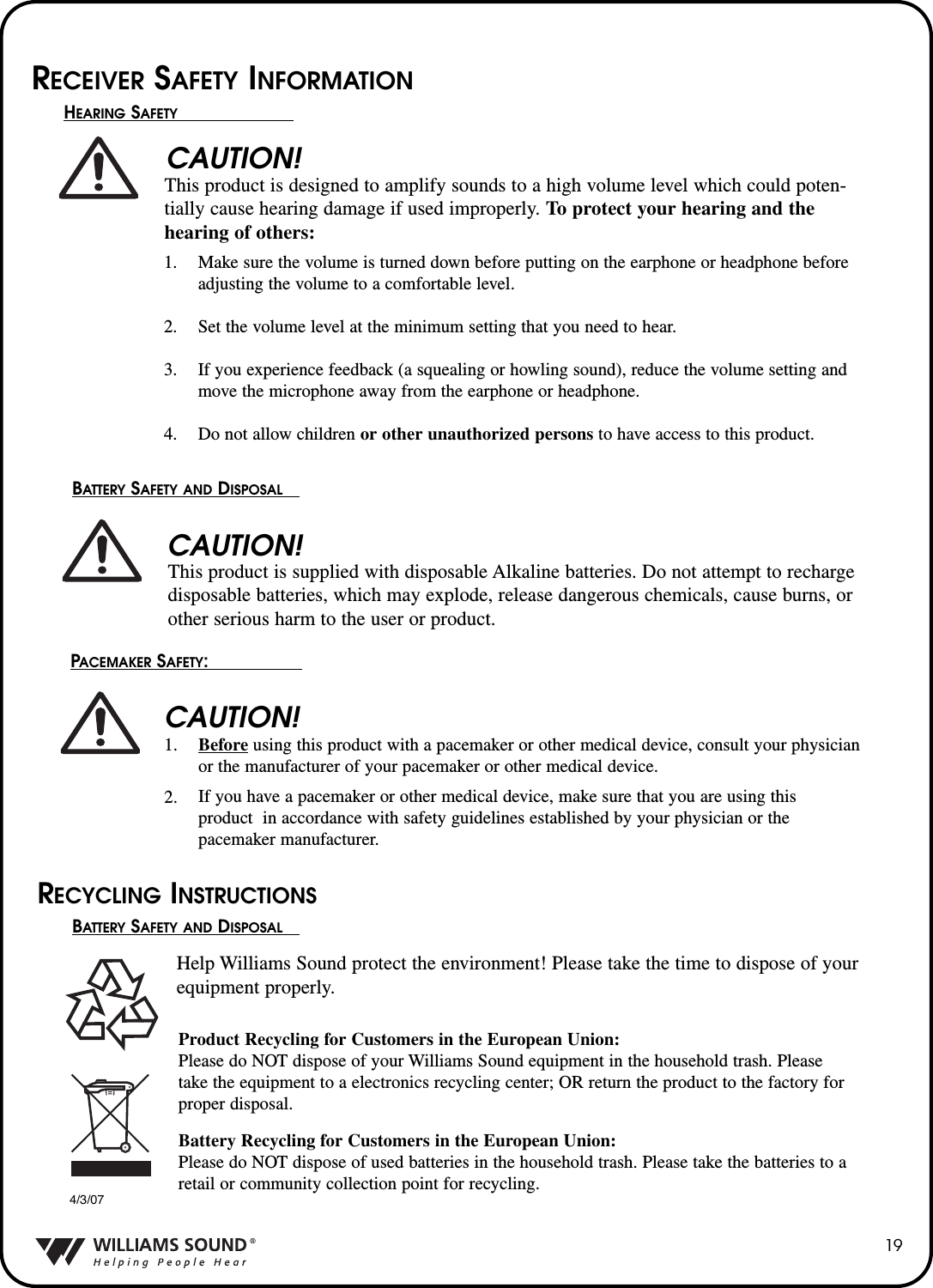 19CAUTION!CAUTION!CAUTION!RECEIVER SAFETY INFORMATIONHEARING SAFETYThis product is designed to amplify sounds to a high volume level which could poten-tially cause hearing damage if used improperly. To protect your hearing and the hearing of others:Make sure the volume is turned down before putting on the earphone or headphone beforeadjusting the volume to a comfortable level.Set the volume level at the minimum setting that you need to hear.If you experience feedback (a squealing or howling sound), reduce the volume setting andmove the microphone away from the earphone or headphone.Do not allow children or other unauthorized persons to have access to this product.1.2.3.4.BATTERY SAFETY AND DISPOSALThis product is supplied with disposable Alkaline batteries. Do not attempt to rechargedisposable batteries, which may explode, release dangerous chemicals, cause burns, orother serious harm to the user or product.PACEMAKER SAFETY:                 Beforeusing this product with a pacemaker or other medical device, consult your physicianor the manufacturer of your pacemaker or other medical device.If you have a pacemaker or other medical device, make sure that you are using thisproduct  in accordance with safety guidelines established by your physician or the pacemaker manufacturer.1.2.BATTERY SAFETY AND DISPOSALHelp Williams Sound protect the environment! Please take the time to dispose of yourequipment properly.Product Recycling for Customers in the European Union:Please do NOT dispose of your Williams Sound equipment in the household trash. Pleasetake the equipment to a electronics recycling center; OR return the product to the factory forproper disposal.Battery Recycling for Customers in the European Union:Please do NOT dispose of used batteries in the household trash. Please take the batteries to aretail or community collection point for recycling.RECYCLING INSTRUCTIONS4/3/07