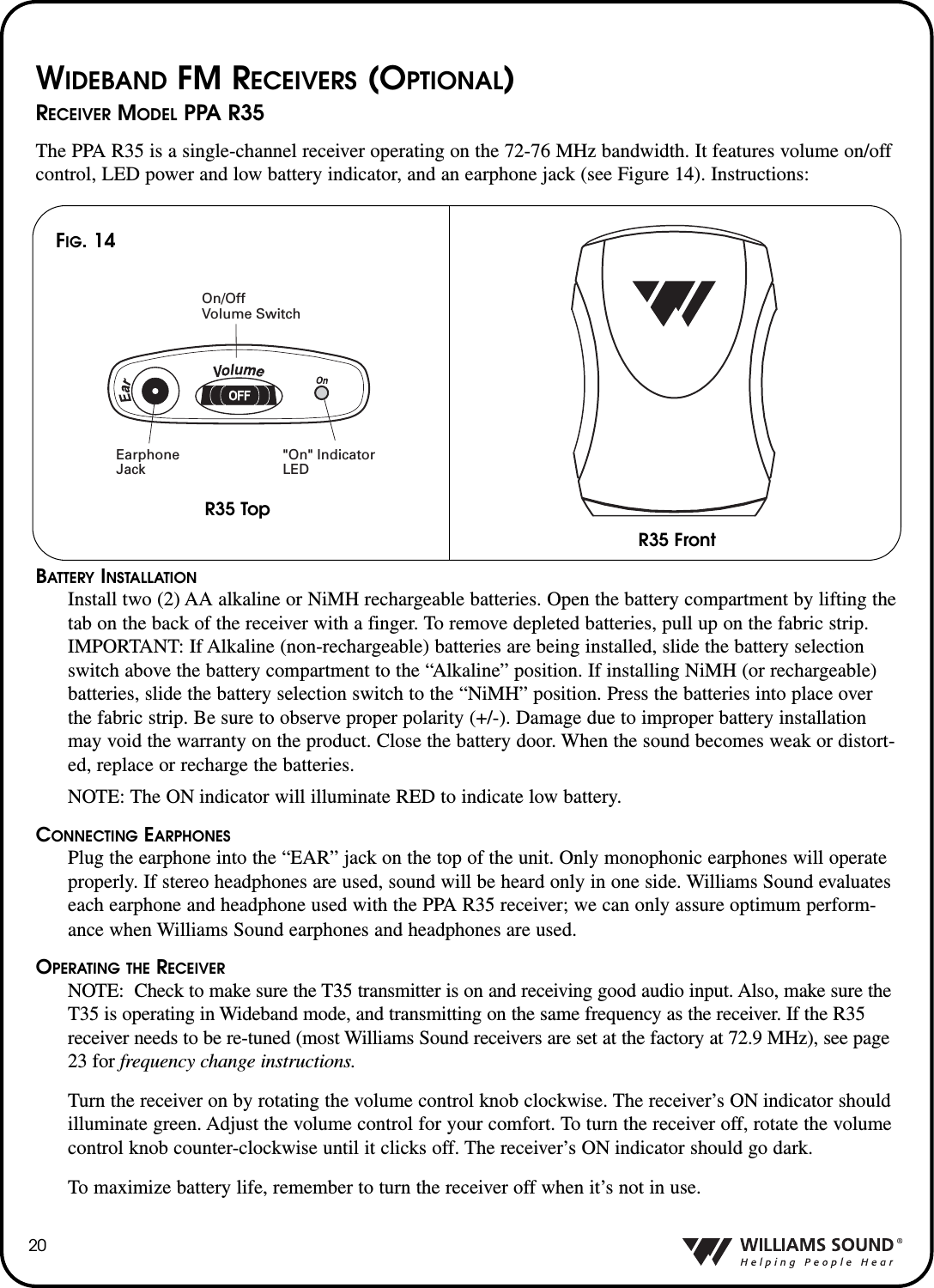 20WIDEBAND FM RECEIVERS (OPTIONAL)RECEIVER MODEL PPA R35The PPA R35 is a single-channel receiver operating on the 72-76 MHz bandwidth. It features volume on/offcontrol, LED power and low battery indicator, and an earphone jack (see Figure 14). Instructions:BATTERY INSTALLATIONInstall two (2) AA alkaline or NiMH rechargeable batteries. Open the battery compartment by lifting thetab on the back of the receiver with a finger. To remove depleted batteries, pull up on the fabric strip.IMPORTANT: If Alkaline (non-rechargeable) batteries are being installed, slide the battery selectionswitch above the battery compartment to the &ldquo;Alkaline&rdquo; position. If installing NiMH (or rechargeable)batteries, slide the battery selection switch to the &ldquo;NiMH&rdquo; position. Press the batteries into place overthe fabric strip. Be sure to observe proper polarity (+/-). Damage due to improper battery installationmay void the warranty on the product. Close the battery door. When the sound becomes weak or distort-ed, replace or recharge the batteries.NOTE: The ON indicator will illuminate RED to indicate low battery.CONNECTING EARPHONESPlug the earphone into the &ldquo;EAR&rdquo; jack on the top of the unit. Only monophonic earphones will operateproperly. If stereo headphones are used, sound will be heard only in one side. Williams Sound evaluateseach earphone and headphone used with the PPA R35 receiver; we can only assure optimum perform-ance when Williams Sound earphones and headphones are used.OPERATING THE RECEIVERNOTE: Check to make sure the T35 transmitter is on and receiving good audio input. Also, make sure theT35 is operating in Wideband mode, and transmitting on the same frequency as the receiver. If the R35receiver needs to be re-tuned (most Williams Sound receivers are set at the factory at 72.9 MHz), see page23 for frequency change instructions.Turn the receiver on by rotating the volume control knob clockwise. The receiver&rsquo;s ON indicator shouldilluminate green. Adjust the volume control for your comfort. To turn the receiver off, rotate the volumecontrol knob counter-clockwise until it clicks off. The receiver&rsquo;s ON indicator should go dark. To maximize battery life, remember to turn the receiver off when it&rsquo;s not in use.On/Off Volume SwitchEarphoneJack"On" IndicatorLEDFIG. 14R35 TopR35 Front