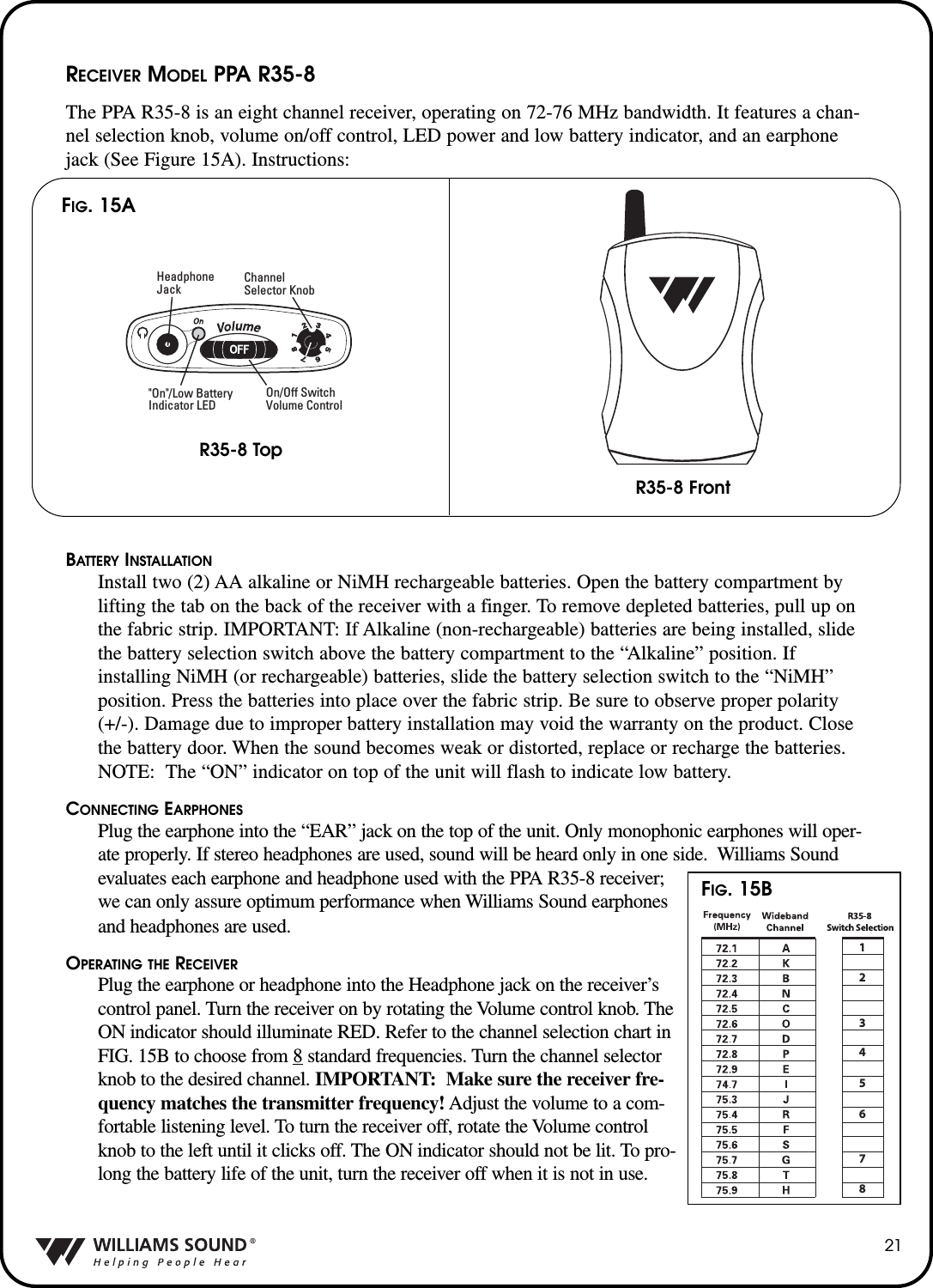21RECEIVER MODEL PPA R35-8The PPA R35-8 is an eight channel receiver, operating on 72-76 MHz bandwidth. It features a chan-nel selection knob, volume on/off control, LED power and low battery indicator, and an earphonejack (See Figure 15A). Instructions:BATTERY INSTALLATIONInstall two (2) AA alkaline or NiMH rechargeable batteries. Open the battery compartment bylifting the tab on the back of the receiver with a finger. To remove depleted batteries, pull up onthe fabric strip. IMPORTANT: If Alkaline (non-rechargeable) batteries are being installed, slidethe battery selection switch above the battery compartment to the &ldquo;Alkaline&rdquo; position. Ifinstalling NiMH (or rechargeable) batteries, slide the battery selection switch to the &ldquo;NiMH&rdquo;position. Press the batteries into place over the fabric strip. Be sure to observe proper polarity(+/-). Damage due to improper battery installation may void the warranty on the product. Closethe battery door. When the sound becomes weak or distorted, replace or recharge the batteries.NOTE: The &ldquo;ON&rdquo; indicator on top of the unit will flash to indicate low battery.CONNECTING EARPHONESPlug the earphone into the &ldquo;EAR&rdquo; jack on the top of the unit. Only monophonic earphones will oper-ate properly. If stereo headphones are used, sound will be heard only in one side.  Williams Soundevaluates each earphone and headphone used with the PPA R35-8 receiver;we can only assure optimum performance when Williams Sound earphonesand headphones are used.OPERATING THE RECEIVERPlug the earphone or headphone into the Headphone jack on the receiver&rsquo;scontrol panel. Turn the receiver on by rotating the Volume control knob. TheON indicator should illuminate RED. Refer to the channel selection chart inFIG. 15B to choose from 8 standard frequencies. Turn the channel selectorknob to the desired channel. IMPORTANT: Make sure the receiver fre-quency matches the transmitter frequency! Adjust the volume to a com-fortable listening level. To turn the receiver off, rotate the Volume controlknob to the left until it clicks off. The ON indicator should not be lit. To pro-long the battery life of the unit, turn the receiver off when it is not in use.On/Off Switch Volume ControlHeadphoneJack"On"/Low BatteryIndicator LEDChannelSelector KnobFIG. 15AR35-8 TopR35-8 Front12345678FIG. 15B