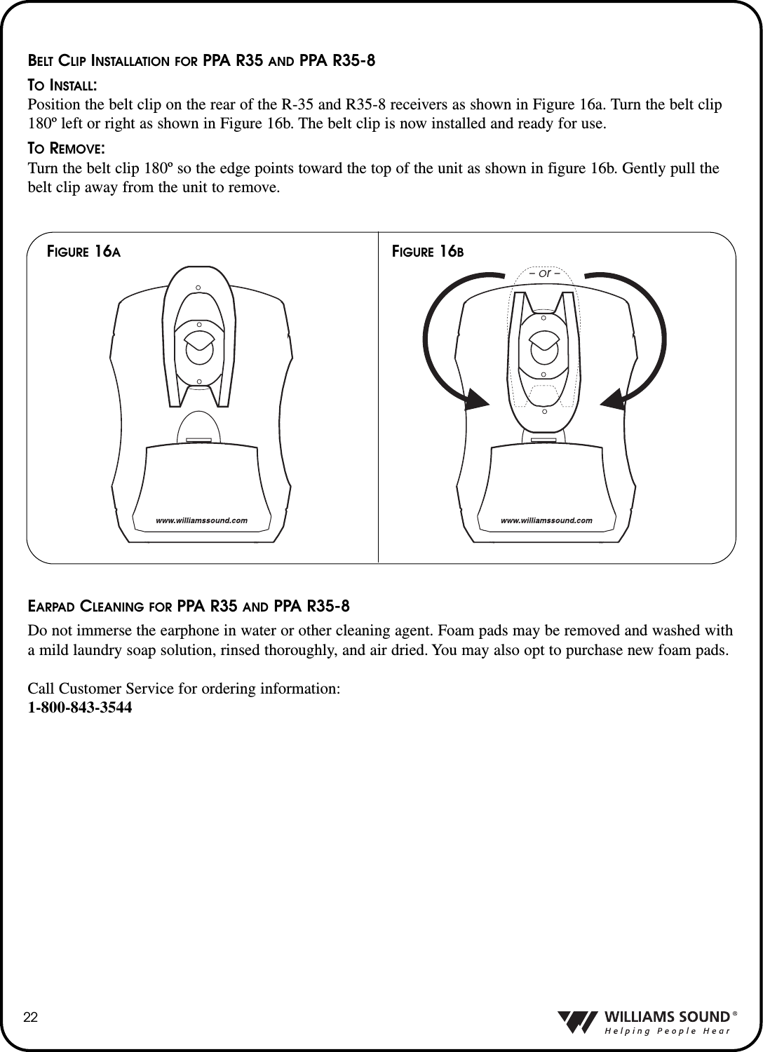 22BELT CLIP INSTALLATION FOR PPA R35 AND PPA R35-8TOINSTALL:Position the belt clip on the rear of the R-35 and R35-8 receivers as shown in Figure 16a. Turn the belt clip180&ordm; left or right as shown in Figure 16b. The belt clip is now installed and ready for use.TOREMOVE:Turn the belt clip 180&ordm; so the edge points toward the top of the unit as shown in figure 16b. Gently pull thebelt clip away from the unit to remove.FIGURE 16BFIGURE 16A&ndash; or &ndash;EARPAD CLEANING FOR PPA R35 AND PPA R35-8Do not immerse the earphone in water or other cleaning agent. Foam pads may be removed and washed witha mild laundry soap solution, rinsed thoroughly, and air dried. You may also opt to purchase new foam pads.Call Customer Service for ordering information:1-800-843-3544