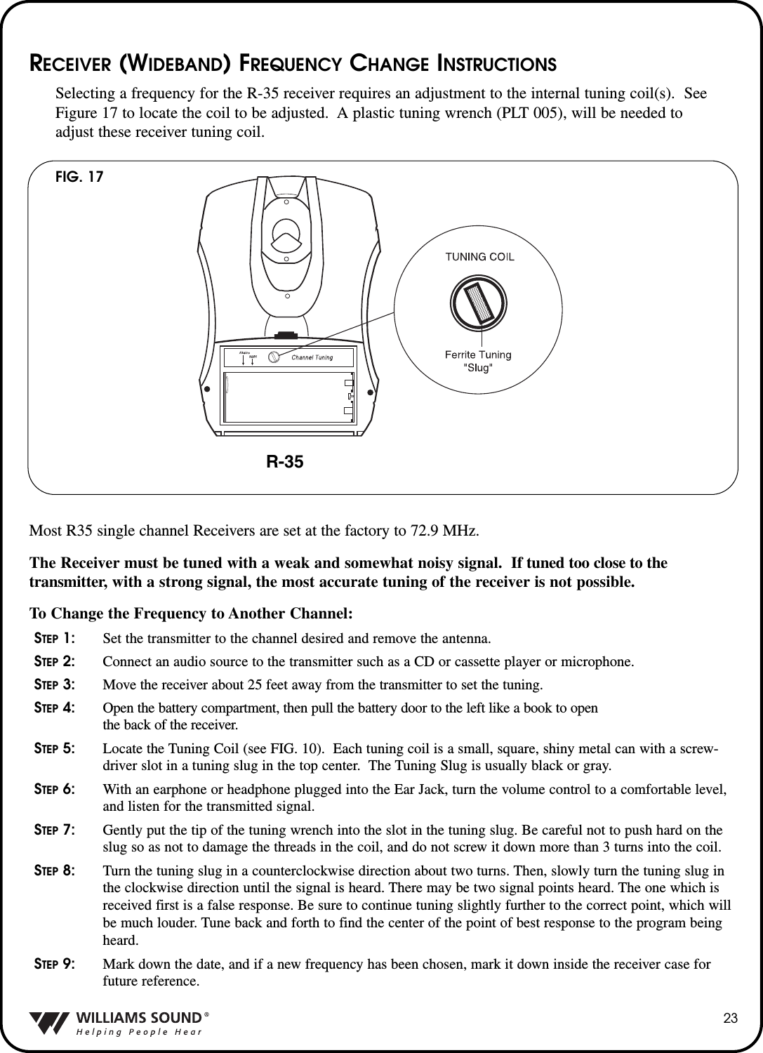 23RECEIVER (WIDEBAND) FREQUENCY CHANGE INSTRUCTIONSSelecting a frequency for the R-35 receiver requires an adjustment to the internal tuning coil(s).  SeeFigure 17 to locate the coil to be adjusted.  A plastic tuning wrench (PLT 005), will be needed toadjust these receiver tuning coil.Most R35 single channel Receivers are set at the factory to 72.9 MHz.    The Receiver must be tuned with a weak and somewhat noisy signal.  If tuned too close to thetransmitter, with a strong signal, the most accurate tuning of the receiver is not possible.To Change the Frequency to Another Channel:STEP 1: Set the transmitter to the channel desired and remove the antenna.STEP 2: Connect an audio source to the transmitter such as a CD or cassette player or microphone.STEP 3: Move the receiver about 25 feet away from the transmitter to set the tuning.STEP 4: Open the battery compartment, then pull the battery door to the left like a book to open the back of the receiver.STEP 5: Locate the Tuning Coil (see FIG. 10).  Each tuning coil is a small, square, shiny metal can with a screw-driver slot in a tuning slug in the top center.  The Tuning Slug is usually black or gray.STEP 6: With an earphone or headphone plugged into the Ear Jack, turn the volume control to a comfortable level,and listen for the transmitted signal.STEP 7: Gently put the tip of the tuning wrench into the slot in the tuning slug. Be careful not to push hard on theslug so as not to damage the threads in the coil, and do not screw it down more than 3 turns into the coil.STEP 8: Turn the tuning slug in a counterclockwise direction about two turns. Then, slowly turn the tuning slug inthe clockwise direction until the signal is heard. There may be two signal points heard. The one which isreceived first is a false response. Be sure to continue tuning slightly further to the correct point, which willbe much louder. Tune back and forth to find the center of the point of best response to the program beingheard.STEP 9: Mark down the date, and if a new frequency has been chosen, mark it down inside the receiver case forfuture reference.FIG. 17R-35