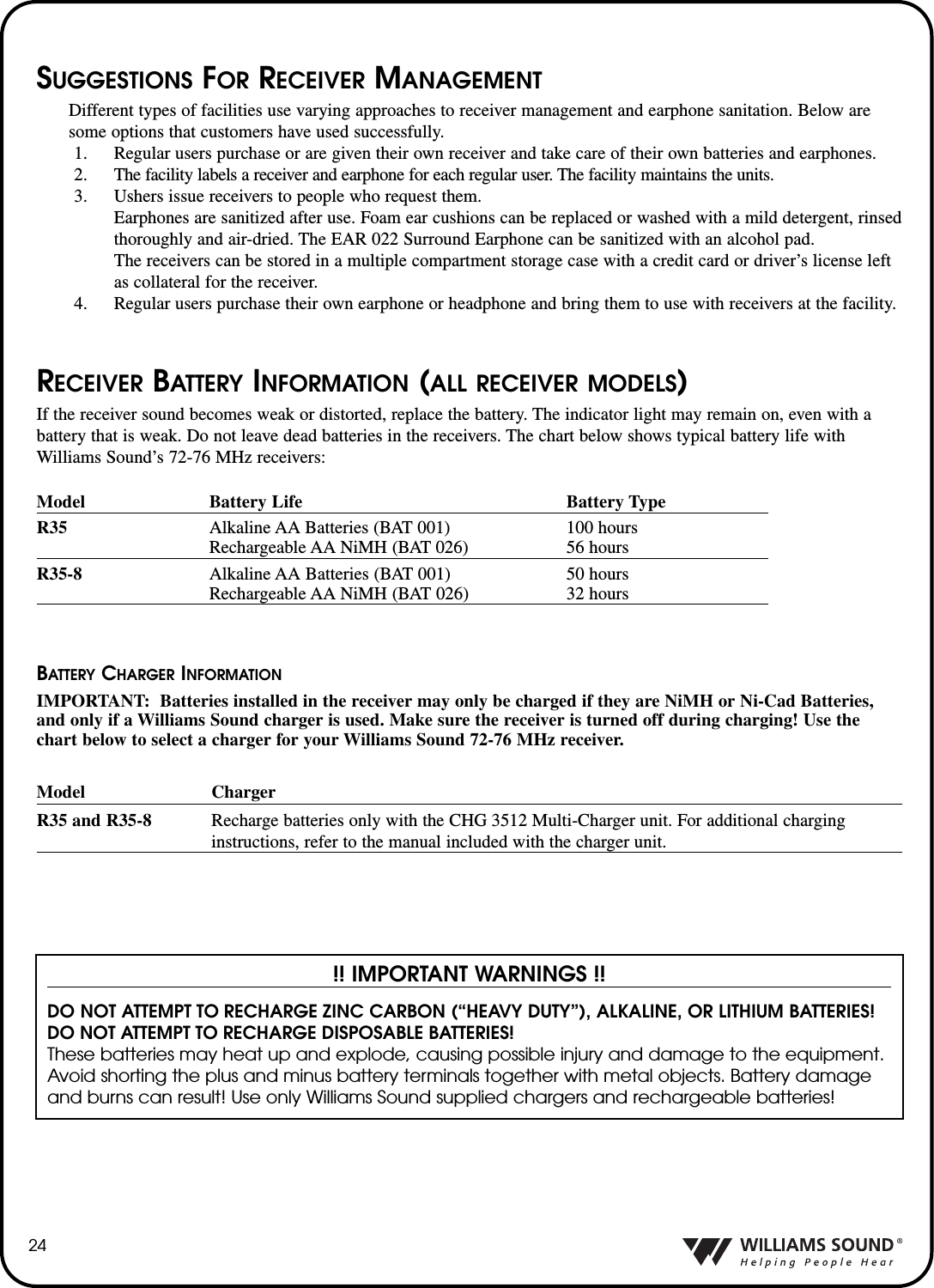 24SUGGESTIONS FOR RECEIVER MANAGEMENTDifferent types of facilities use varying approaches to receiver management and earphone sanitation. Below aresome options that customers have used successfully.1. Regular users purchase or are given their own receiver and take care of their own batteries and earphones.2.  The facility labels a receiver and earphone for each regular user. The facility maintains the units.3. Ushers issue receivers to people who request them. Earphones are sanitized after use. Foam ear cushions can be replaced or washed with a mild detergent, rinsedthoroughly and air-dried. The EAR 022 Surround Earphone can be sanitized with an alcohol pad.The receivers can be stored in a multiple compartment storage case with a credit card or driver&rsquo;s license leftas collateral for the receiver.4. Regular users purchase their own earphone or headphone and bring them to use with receivers at the facility.RECEIVER BATTERY INFORMATION (ALL RECEIVER MODELS)If the receiver sound becomes weak or distorted, replace the battery. The indicator light may remain on, even with abattery that is weak. Do not leave dead batteries in the receivers. The chart below shows typical battery life withWilliams Sound&rsquo;s 72-76 MHz receivers:!! IMPORTANT WARNINGS !!DO NOT ATTEMPT TO RECHARGE ZINC CARBON (&ldquo;HEAVY DUTY&rdquo;), ALKALINE, OR LITHIUM BATTERIES! DO NOT ATTEMPT TO RECHARGE DISPOSABLE BATTERIES! These batteries may heat up and explode, causing possible injury and damage to the equipment.Avoid shorting the plus and minus battery terminals together with metal objects. Battery damageand burns can result! Use only Williams Sound supplied chargers and rechargeable batteries!Model Battery Life Battery TypeR35 Alkaline AA Batteries (BAT 001) 100 hoursRechargeable AA NiMH (BAT 026) 56 hoursR35-8 Alkaline AA Batteries (BAT 001) 50 hoursRechargeable AA NiMH (BAT 026) 32 hoursBATTERY CHARGER INFORMATIONIMPORTANT: Batteries installed in the receiver may only be charged if they are NiMH or Ni-Cad Batteries,and only if a Williams Sound charger is used. Make sure the receiver is turned off during charging! Use thechart below to select a charger for your Williams Sound 72-76 MHz receiver.Model ChargerR35 and R35-8 Recharge batteries only with the CHG 3512 Multi-Charger unit. For additional charging instructions, refer to the manual included with the charger unit.