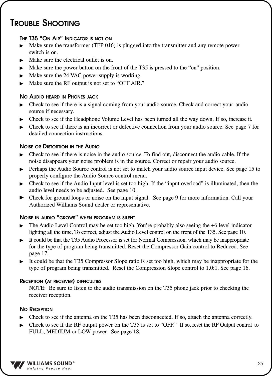 25TROUBLE SHOOTINGTHE T35 &ldquo;ONAIR&rdquo; INDICATOR IS NOT ONMake sure the transformer (TFP 016) is plugged into the transmitter and any remote power switch is on.Make sure the electrical outlet is on.Make sure the power button on the front of the T35 is pressed to the &ldquo;on&rdquo; position.Make sure the 24 VAC power supply is working.Make sure the RF output is not set to &ldquo;OFF AIR.&rdquo;NOAUDIO HEARD IN PHONES JACKCheck to see if there is a signal coming from your audio source. Check and correct your  audio source if necessary.Check to see if the Headphone Volume Level has been turned all the way down. If so, increase it.Check to see if there is an incorrect or defective connection from your audio source. See page 7 for detailed connection instructions.NOISE OR DISTORTION IN THE AUDIOCheck to see if there is noise in the audio source. To find out, disconnect the audio cable. If the noise disappears your noise problem is in the source. Correct or repair your audio source.Perhaps the Audio Source control is not set to match your audio source input device. See page 15 to properly configure the Audio Source control menu.Check to see if the Audio Input level is set too high. If the &ldquo;input overload&rdquo; is illuminated, then the audio level needs to be adjusted.  See page 10.Check for ground loops or noise on the input signal.  See page 9 for more information. Call your Authorized Williams Sound dealer or representative.NOISE IN AUDIO &ldquo;GROWS&rdquo; WHEN PROGRAM IS SILENTThe Audio Level Control may be set too high. You&rsquo;re probably also seeing the +6 level indicator lighting all the time. To correct, adjust the Audio Level control on the front of the T35. See page 10.It could be that the T35 Audio Processor is set for Normal Compression, which may be inappropriatefor the type of program being transmitted. Reset the Compressor Gain control to Reduced. See page 17.It could be that the T35 Compressor Slope ratio is set too high, which may be inappropriate for the type of program being transmitted.  Reset the Compression Slope control to 1.0:1. See page 16.RECEPTION (AT RECEIVER) DIFFICULTIESNOTE: Be sure to listen to the audio transmission on the T35 phone jack prior to checking the receiver reception.NORECEPTIONCheck to see if the antenna on the T35 has been disconnected. If so, attach the antenna correctly.Check to see if the RF output power on the T35 is set to &ldquo;OFF.&rdquo; If so, reset the RF Output control to FULL, MEDIUM or LOW power.  See page 18.