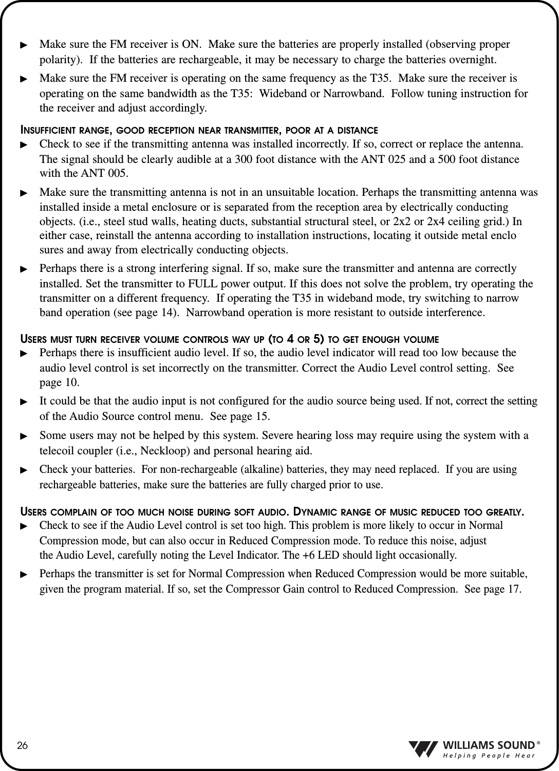 26Make sure the FM receiver is ON.  Make sure the batteries are properly installed (observing proper polarity).  If the batteries are rechargeable, it may be necessary to charge the batteries overnight.Make sure the FM receiver is operating on the same frequency as the T35.  Make sure the receiver is operating on the same bandwidth as the T35: Wideband or Narrowband.  Follow tuning instruction for the receiver and adjust accordingly.INSUFFICIENT RANGE, GOOD RECEPTION NEAR TRANSMITTER, POOR AT A DISTANCECheck to see if the transmitting antenna was installed incorrectly. If so, correct or replace the antenna. The signal should be clearly audible at a 300 foot distance with the ANT 025 and a 500 foot distance with the ANT 005.Make sure the transmitting antenna is not in an unsuitable location. Perhaps the transmitting antenna wasinstalled inside a metal enclosure or is separated from the reception area by electrically conducting objects. (i.e., steel stud walls, heating ducts, substantial structural steel, or 2x2 or 2x4 ceiling grid.) In either case, reinstall the antenna according to installation instructions, locating it outside metal enclosures and away from electrically conducting objects.Perhaps there is a strong interfering signal. If so, make sure the transmitter and antenna are correctly installed. Set the transmitter to FULL power output. If this does not solve the problem, try operating the transmitter on a different frequency.  If operating the T35 in wideband mode, try switching to narrow band operation (see page 14).  Narrowband operation is more resistant to outside interference. USERS MUST TURN RECEIVER VOLUME CONTROLS WAY UP (TO 4 OR 5) TO GET ENOUGH VOLUMEPerhaps there is insufficient audio level. If so, the audio level indicator will read too low because the audio level control is set incorrectly on the transmitter. Correct the Audio Level control setting.  See page 10.It could be that the audio input is not configured for the audio source being used. If not, correct the settingof the Audio Source control menu.  See page 15.Some users may not be helped by this system. Severe hearing loss may require using the system with a telecoil coupler (i.e., Neckloop) and personal hearing aid.Check your batteries.  For non-rechargeable (alkaline) batteries, they may need replaced.  If you are using rechargeable batteries, make sure the batteries are fully charged prior to use.  USERS COMPLAIN OF TOO MUCH NOISE DURING SOFT AUDIO. DYNAMIC RANGE OF MUSIC REDUCED TOO GREATLY.Check to see if the Audio Level control is set too high. This problem is more likely to occur in Normal Compression mode, but can also occur in Reduced Compression mode. To reduce this noise, adjust the Audio Level, carefully noting the Level Indicator. The +6 LED should light occasionally.Perhaps the transmitter is set for Normal Compression when Reduced Compression would be more suitable,given the program material. If so, set the Compressor Gain control to Reduced Compression.  See page 17.
