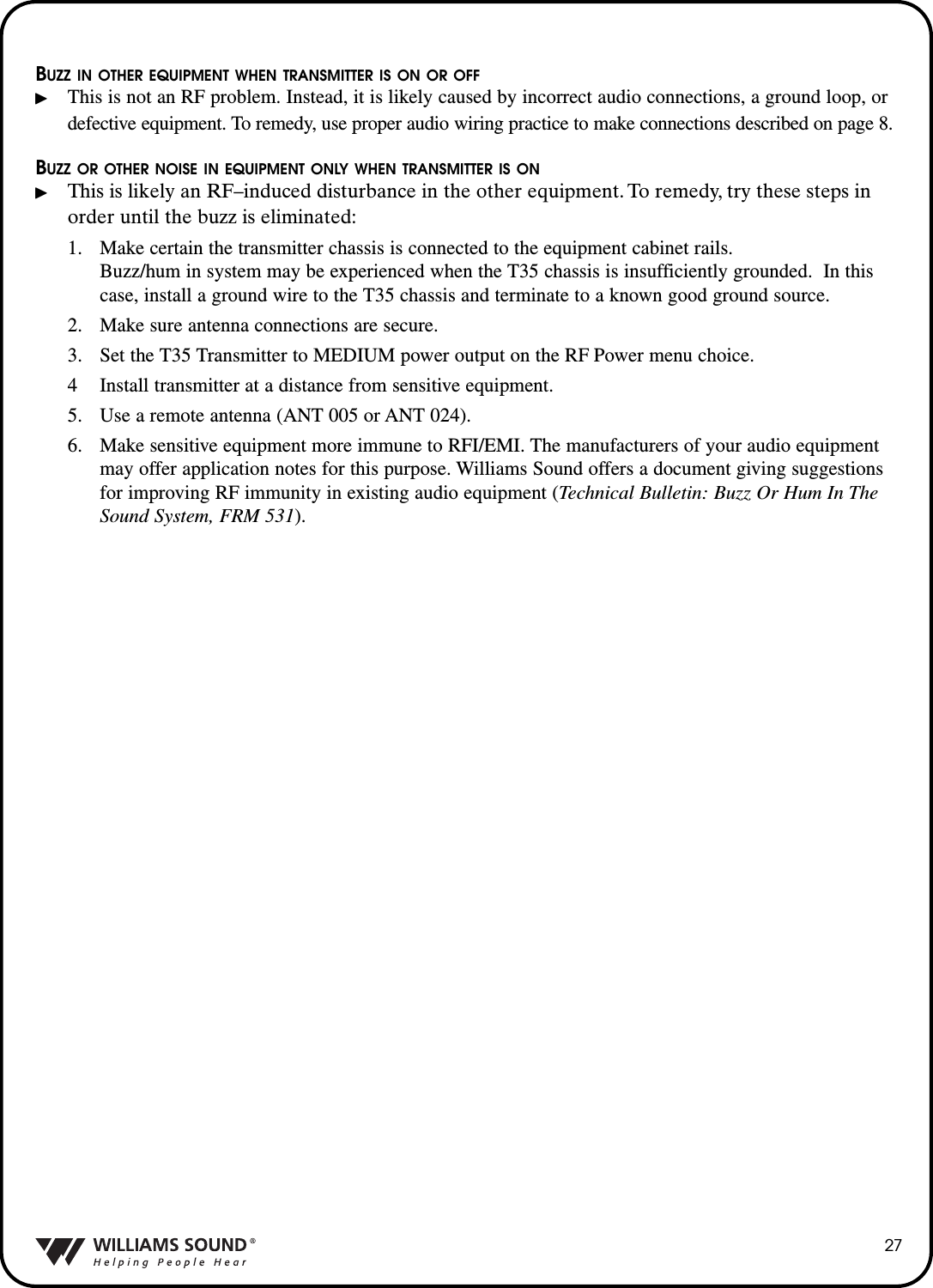 27BUZZ IN OTHER EQUIPMENT WHEN TRANSMITTER IS ON OR OFFThis is not an RF problem. Instead, it is likely caused by incorrect audio connections, a ground loop, or defective equipment. To remedy, use proper audio wiring practice to make connections described on page 8.BUZZ OR OTHER NOISE IN EQUIPMENT ONLY WHEN TRANSMITTER IS ONThis is likely an RF&ndash;induced disturbance in the other equipment. To remedy, try these steps inorder until the buzz is eliminated:1. Make certain the transmitter chassis is connected to the equipment cabinet rails.  Buzz/hum in system may be experienced when the T35 chassis is insufficiently grounded.  In this case, install a ground wire to the T35 chassis and terminate to a known good ground source.2. Make sure antenna connections are secure.  3. Set the T35 Transmitter to MEDIUM power output on the RF Power menu choice.4 Install transmitter at a distance from sensitive equipment.5. Use a remote antenna (ANT 005 or ANT 024).6. Make sensitive equipment more immune to RFI/EMI. The manufacturers of your audio equipment may offer application notes for this purpose. Williams Sound offers a document giving suggestions for improving RF immunity in existing audio equipment (Technical Bulletin: Buzz Or Hum In The Sound System, FRM 531).