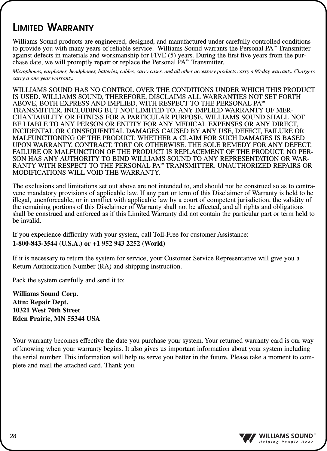 28LIMITED WARRANTYWilliams Sound products are engineered, designed, and manufactured under carefully controlled conditionsto provide you with many years of reliable service.  Williams Sound warrants the Personal PA&trade;Transmitteragainst defects in materials and workmanship for FIVE (5) years. During the first five years from the pur-chase date, we will promptly repair or replace the Personal PA&trade;Transmitter.Microphones, earphones, headphones, batteries, cables, carry cases, and all other accessory products carry a 90-day warranty. Chargerscarry a one year warranty.WILLIAMS SOUND HAS NO CONTROL OVER THE CONDITIONS UNDER WHICH THIS PRODUCTIS USED. WILLIAMS SOUND, THEREFORE, DISCLAIMS ALL WARRANTIES NOT SET FORTHABOVE, BOTH EXPRESS AND IMPLIED, WITH RESPECT TO THE PERSONAL PA&trade;TRANSMITTER, INCLUDING BUT NOT LIMITED TO, ANY IMPLIED WARRANTY OF MER-CHANTABILITY OR FITNESS FOR A PARTICULAR PURPOSE. WILLIAMS SOUND SHALL NOTBE LIABLE TO ANY PERSON OR ENTITY FOR ANY MEDICAL EXPENSES OR ANY DIRECT,INCIDENTAL OR CONSEQUENTIAL DAMAGES CAUSED BY ANY USE, DEFECT, FAILURE ORMALFUNCTIONING OF THE PRODUCT, WHETHER A CLAIM FOR SUCH DAMAGES IS BASEDUPON WARRANTY, CONTRACT, TORT OR OTHERWISE. THE SOLE REMEDY FOR ANY DEFECT,FAILURE OR MALFUNCTION OF THE PRODUCT IS REPLACEMENT OF THE PRODUCT. NO PER-SON HAS ANY AUTHORITY TO BIND WILLIAMS SOUND TO ANY REPRESENTATION OR WAR-RANTY WITH RESPECT TO THE PERSONAL PA&trade;TRANSMITTER. UNAUTHORIZED REPAIRS ORMODIFICATIONS WILL VOID THE WARRANTY.The exclusions and limitations set out above are not intended to, and should not be construed so as to contra-vene mandatory provisions of applicable law. If any part or term of this Disclaimer of Warranty is held to beillegal, unenforceable, or in conflict with applicable law by a court of competent jurisdiction, the validity ofthe remaining portions of this Disclaimer of Warranty shall not be affected, and all rights and obligationsshall be construed and enforced as if this Limited Warranty did not contain the particular part or term held tobe invalid.If you experience difficulty with your system, call Toll-Free for customer Assistance:1-800-843-3544 (U.S.A.) or +1 952 943 2252 (World)If it is necessary to return the system for service, your Customer Service Representative will give you aReturn Authorization Number (RA) and shipping instruction.Pack the system carefully and send it to:Williams Sound Corp.Attn: Repair Dept.10321 West 70th StreetEden Prairie, MN 55344 USAYour warranty becomes effective the date you purchase your system. Your returned warranty card is our wayof knowing when your warranty begins. It also gives us important information about your system includingthe serial number. This information will help us serve you better in the future. Please take a moment to com-plete and mail the attached card. Thank you.