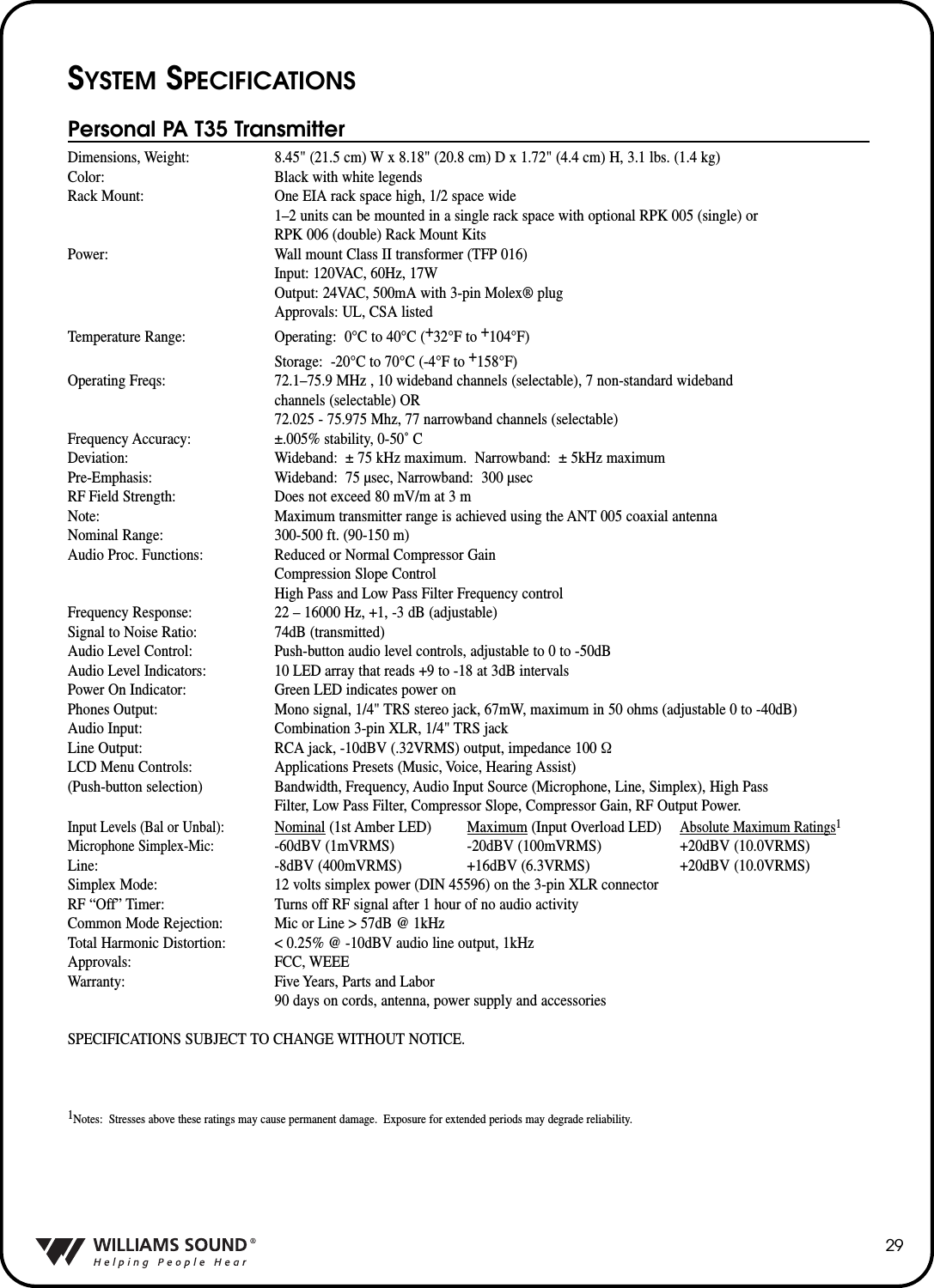 29SYSTEM SPECIFICATIONSPersonal PA T35 TransmitterDimensions, Weight: 8.45" (21.5 cm) W x 8.18" (20.8 cm) D x 1.72" (4.4 cm) H, 3.1 lbs. (1.4 kg)Color: Black with white legendsRack Mount: One EIA rack space high, 1/2 space wide1&ndash;2 units can be mounted in a single rack space with optional RPK 005 (single) or RPK 006 (double) Rack Mount KitsPower: Wall mount Class II transformer (TFP 016)Input: 120VAC, 60Hz, 17WOutput: 24VAC, 500mA with 3-pin Molex&reg; plugApprovals: UL, CSA listedTemperature Range: Operating: 0&deg;C to 40&deg;C (+32&deg;F to +104&deg;F)Storage: -20&deg;C to 70&deg;C (-4&deg;F to +158&deg;F)Operating Freqs: 72.1&ndash;75.9 MHz , 10 wideband channels (selectable), 7 non-standard wideband channels (selectable) OR 72.025 - 75.975 Mhz, 77 narrowband channels (selectable)Frequency Accuracy: &plusmn;.005% stability, 0-50˚ CDeviation: Wideband: &plusmn; 75 kHz maximum.  Narrowband: &plusmn; 5kHz maximumPre-Emphasis: Wideband: 75 &micro;sec, Narrowband: 300 &micro;secRF Field Strength: Does not exceed 80 mV/m at 3 m Note: Maximum transmitter range is achieved using the ANT 005 coaxial antennaNominal Range: 300-500 ft. (90-150 m)Audio Proc. Functions: Reduced or Normal Compressor GainCompression Slope ControlHigh Pass and Low Pass Filter Frequency controlFrequency Response: 22 &ndash; 16000 Hz, +1, -3 dB (adjustable)Signal to Noise Ratio: 74dB (transmitted)Audio Level Control: Push-button audio level controls, adjustable to 0 to -50dBAudio Level Indicators: 10 LED array that reads +9 to -18 at 3dB intervalsPower On Indicator: Green LED indicates power onPhones Output: Mono signal, 1/4" TRS stereo jack, 67mW, maximum in 50 ohms (adjustable 0 to -40dB)Audio Input: Combination 3-pin XLR, 1/4" TRS jackLine Output: RCA jack, -10dBV (.32VRMS) output, impedance 100 &Omega;LCD Menu Controls: Applications Presets (Music, Voice, Hearing Assist) (Push-button selection) Bandwidth, Frequency, Audio Input Source (Microphone, Line, Simplex), High Pass Filter, Low Pass Filter, Compressor Slope, Compressor Gain, RF Output Power.Input Levels (Bal or Unbal):Nominal (1st Amber LED) Maximum (Input Overload LED)Absolute Maximum Ratings1Microphone Simplex-Mic:-60dBV (1mVRMS) -20dBV (100mVRMS) +20dBV (10.0VRMS) Line: -8dBV (400mVRMS) +16dBV (6.3VRMS) +20dBV (10.0VRMS)Simplex Mode: 12 volts simplex power (DIN 45596) on the 3-pin XLR connectorRF &ldquo;Off&rdquo; Timer: Turns off RF signal after 1 hour of no audio activityCommon Mode Rejection: Mic or Line > 57dB @ 1kHzTotal Harmonic Distortion: < 0.25% @ -10dBV audio line output, 1kHzApprovals: FCC, WEEEWarranty: Five Years, Parts and Labor90 days on cords, antenna, power supply and accessoriesSPECIFICATIONS SUBJECT TO CHANGE WITHOUT NOTICE.1Notes: Stresses above these ratings may cause permanent damage.  Exposure for extended periods may degrade reliability.