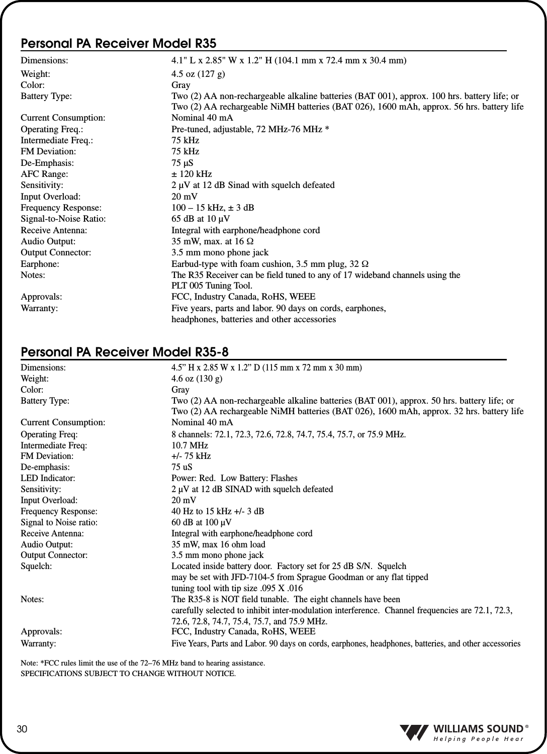 Personal PA Receiver Model R35Dimensions: 4.1" L x 2.85" W x 1.2" H (104.1 mm x 72.4 mm x 30.4 mm)Weight: 4.5 oz (127 g)Color: GrayBattery Type: Two (2) AA non-rechargeable alkaline batteries (BAT 001), approx. 100 hrs. battery life; orTwo (2) AA rechargeable NiMH batteries (BAT 026), 1600 mAh, approx. 56 hrs. battery lifeCurrent Consumption: Nominal 40 mAOperating Freq.: Pre-tuned, adjustable, 72 MHz-76 MHz *Intermediate Freq.: 75 kHzFM Deviation: 75 kHzDe-Emphasis: 75 &micro;SAFC Range: &plusmn; 120 kHzSensitivity: 2 &micro;V at 12 dB Sinad with squelch defeatedInput Overload: 20 mVFrequency Response: 100 &ndash; 15 kHz, &plusmn; 3 dBSignal-to-Noise Ratio: 65 dB at 10 &micro;VReceive Antenna: Integral with earphone/headphone cordAudio Output: 35 mW, max. at 16 &Omega;Output Connector: 3.5 mm mono phone jackEarphone: Earbud-type with foam cushion, 3.5 mm plug, 32 &Omega;Notes: The R35 Receiver can be field tuned to any of 17 wideband channels using the PLT 005 Tuning Tool.Approvals: FCC, Industry Canada, RoHS, WEEEWarranty: Five years, parts and labor. 90 days on cords, earphones,headphones, batteries and other accessoriesPersonal PA Receiver Model R35-8Dimensions:4.5&rdquo; H x 2.85 W x 1.2&rdquo; D (115 mm x 72 mm x 30 mm)Weight: 4.6 oz (130 g)Color: GrayBattery Type:Two (2) AA non-rechargeable alkaline batteries (BAT 001), approx. 50 hrs. battery life; orTwo (2) AA rechargeable NiMH batteries (BAT 026), 1600 mAh, approx. 32 hrs. battery lifeCurrent Consumption: Nominal 40 mAOperating Freq: 8 channels: 72.1, 72.3, 72.6, 72.8, 74.7, 75.4, 75.7, or 75.9 MHz.Intermediate Freq: 10.7 MHzFM Deviation: +/- 75 kHzDe-emphasis: 75 uSLED Indicator: Power: Red.  Low Battery: FlashesSensitivity: 2 &micro;V at 12 dB SINAD with squelch defeatedInput Overload: 20 mVFrequency Response: 40 Hz to 15 kHz +/- 3 dBSignal to Noise ratio: 60 dB at 100 &micro;V Receive Antenna: Integral with earphone/headphone cordAudio Output: 35 mW, max 16 ohm loadOutput Connector: 3.5 mm mono phone jackSquelch: Located inside battery door.  Factory set for 25 dB S/N.  Squelch may be set with JFD-7104-5 from Sprague Goodman or any flat tipped tuning tool with tip size .095 X .016Notes: The R35-8 is NOT field tunable.  The eight channels have been carefully selected to inhibit inter-modulation interference.  Channel frequencies are 72.1, 72.3,72.6, 72.8, 74.7, 75.4, 75.7, and 75.9 MHz.Approvals: FCC, Industry Canada, RoHS, WEEEWarranty:Five Years, Parts and Labor. 90 days on cords, earphones, headphones, batteries, and other accessoriesNote: *FCC rules limit the use of the 72&ndash;76 MHz band to hearing assistance.SPECIFICATIONS SUBJECT TO CHANGE WITHOUT NOTICE.30