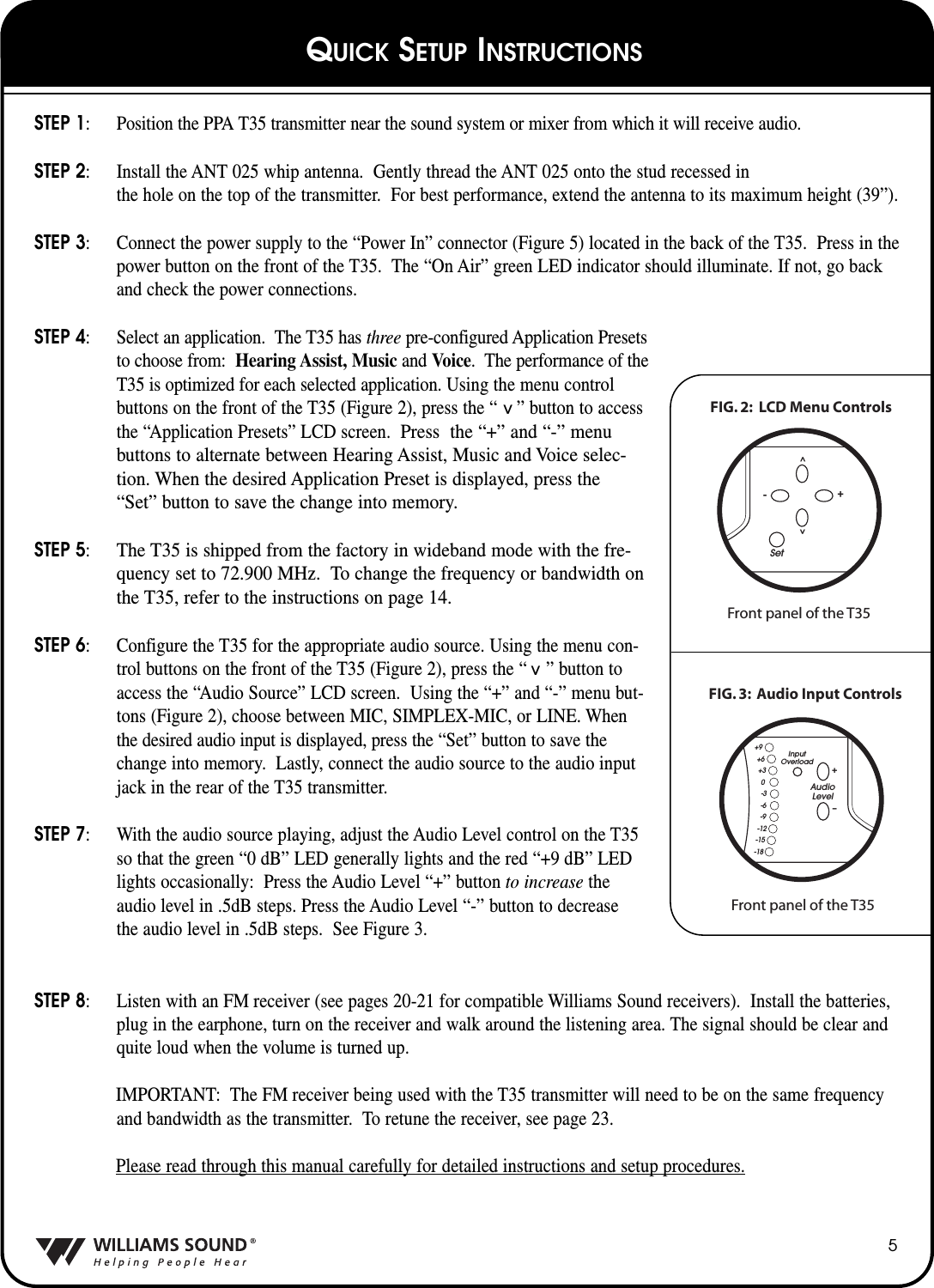 STEP 1: Position the PPA T35 transmitter near the sound system or mixer from which it will receive audio.STEP 2: Install the ANT 025 whip antenna.  Gently thread the ANT 025 onto the stud recessed in the hole on the top of the transmitter.  For best performance, extend the antenna to its maximum height (39&rdquo;).STEP 3: Connect the power supply to the &ldquo;Power In&rdquo; connector (Figure 5) located in the back of the T35.  Press in thepower button on the front of the T35.  The &ldquo;On Air&rdquo; green LED indicator should illuminate. If not, go backand check the power connections.STEP 4: Select an application.  The T35 has three pre-configured Application Presets to choose from: Hearing Assist, Music and Voice.  The performance of the T35 is optimized for each selected application. Using the menu controlbuttons on the front of the T35 (Figure 2), press the &ldquo;    &rdquo; button to accessthe &ldquo;Application Presets&rdquo; LCD screen.  Press  the &ldquo;+&rdquo; and &ldquo;-&rdquo; menubuttons to alternate between Hearing Assist, Music and Voice selec-tion. When the desired Application Preset is displayed, press the&ldquo;Set&rdquo; button to save the change into memory.STEP 5:The T35 is shipped from the factory in wideband mode with the fre-quency set to 72.900 MHz.  To change the frequency or bandwidth onthe T35, refer to the instructions on page 14.STEP 6: Configure the T35 for the appropriate audio source. Using the menu con-trol buttons on the front of the T35 (Figure 2), press the &ldquo;    &rdquo; button toaccess the &ldquo;Audio Source&rdquo; LCD screen.  Using the &ldquo;+&rdquo; and &ldquo;-&rdquo; menu but-tons (Figure 2), choose between MIC, SIMPLEX-MIC, or LINE. Whenthe desired audio input is displayed, press the &ldquo;Set&rdquo; button to save thechange into memory.  Lastly, connect the audio source to the audio inputjack in the rear of the T35 transmitter.  STEP 7: With the audio source playing, adjust the Audio Level control on the T35so that the green &ldquo;0 dB&rdquo; LED generally lights and the red &ldquo;+9 dB&rdquo; LEDlights occasionally: Press the Audio Level &ldquo;+&rdquo; button to increase theaudio level in .5dB steps. Press the Audio Level &ldquo;-&rdquo; button to decreasethe audio level in .5dB steps.  See Figure 3.STEP 8: Listen with an FM receiver (see pages 20-21 for compatible Williams Sound receivers).  Install the batteries,plug in the earphone, turn on the receiver and walk around the listening area. The signal should be clear andquite loud when the volume is turned up. IMPORTANT: The FM receiver being used with the T35 transmitter will need to be on the same frequencyand bandwidth as the transmitter.  To retune the receiver, see page 23.Please read through this manual carefully for detailed instructions and setup procedures.5^^FIG. 2:  LCD Menu ControlsFront panel of the T35Set^^-+FIG. 3:  Audio Input ControlsFront panel of the T35AudioLevelInputOverloadir+&ndash;+9+6+30-3-6-9-12-15-18QUICK SETUP INSTRUCTIONS