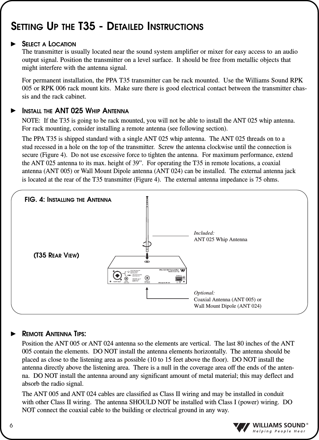 6SETTING UP THE T35 - DETAILED INSTRUCTIONSSELECT A LOCATIONThe transmitter is usually located near the sound system amplifier or mixer for easy access to  an audiooutput signal. Position the transmitter on a level surface.  It should be free from metallic objects thatmight interfere with the antenna signal.For permanent installation, the PPA T35 transmitter can be rack mounted.  Use the Williams Sound RPK005 or RPK 006 rack mount kits.  Make sure there is good electrical contact between the transmitter chas-sis and the rack cabinet.INSTALL THE ANT 025 WHIP ANTENNANOTE: If the T35 is going to be rack mounted, you will not be able to install the ANT 025 whip antenna.For rack mounting, consider installing a remote antenna (see following section).  The PPA T35 is shipped standard with a single ANT 025 whip antenna.  The ANT 025 threads on to a stud recessed in a hole on the top of the transmitter.  Screw the antenna clockwise until the connection is secure (Figure 4).  Do not use excessive force to tighten the antenna.  For maximum performance, extend the ANT 025 antenna to its max. height of 39&rdquo;.  For operating the T35 in remote locations, a coaxial antenna (ANT 005) or Wall Mount Dipole antenna (ANT 024) can be installed.  The external antenna jackis located at the rear of the T35 transmitter (Figure 4).  The external antenna impedance is 75 ohms.REMOTE ANTENNA TIPS:Position the ANT 005 or ANT 024 antenna so the elements are vertical.  The last 80 inches of the ANT005 contain the elements.  DO NOT install the antenna elements horizontally.  The antenna should beplaced as close to the listening area as possible (10 to 15 feet above the floor).  DO NOT install theantenna directly above the listening area.  There is a null in the coverage area off the ends of the anten-na.  DO NOT install the antenna around any significant amount of metal material; this may deflect andabsorb the radio signal.The ANT 005 and ANT 024 cables are classified as Class II wiring and may be installed in conduitwith other Class II wiring.  The antenna SHOULD NOT be installed with Class I (power) wiring.  DONOT connect the coaxial cable to the building or electrical ground in any way.Included:ANT 025 Whip AntennaOptional:Coaxial Antenna (ANT 005) or Wall Mount Dipole (ANT 024)FIG. 4: INSTALLING THE ANTENNA(T35 REAR VIEW)