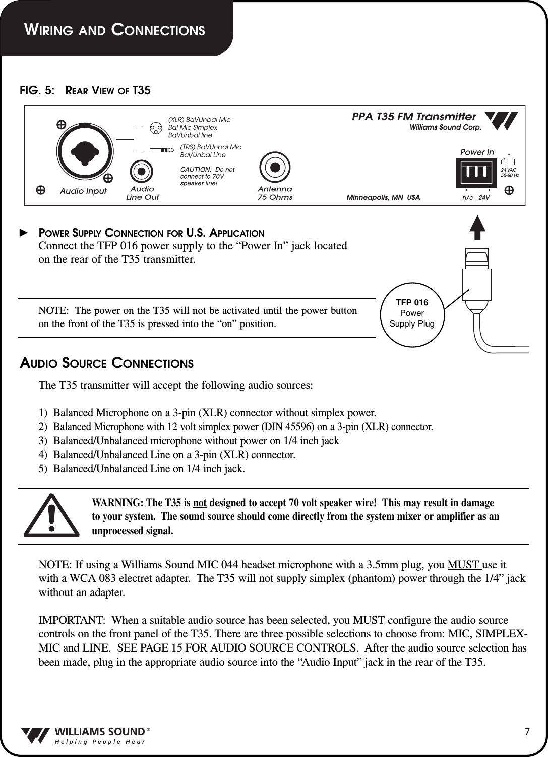 7POWER SUPPLY CONNECTION FOR U.S. APPLICATIONConnect the TFP 016 power supply to the &ldquo;Power In&rdquo; jack locatedon the rear of the T35 transmitter.NOTE: The power on the T35 will not be activated until the power buttonon the front of the T35 is pressed into the &ldquo;on&rdquo; position.AUDIO SOURCE CONNECTIONSThe T35 transmitter will accept the following audio sources:1)  Balanced Microphone on a 3-pin (XLR) connector without simplex power.2)  Balanced Microphone with 12 volt simplex power (DIN 45596) on a 3-pin (XLR) connector.3)  Balanced/Unbalanced microphone without power on 1/4 inch jack4)  Balanced/Unbalanced Line on a 3-pin (XLR) connector.5)  Balanced/Unbalanced Line on 1/4 inch jack.WARNING: The T35 is not designed to accept 70 volt speaker wire!  This may result in damage to your system.  The sound source should come directly from the system mixer or amplifier as anunprocessed signal.NOTE: If using a Williams Sound MIC 044 headset microphone with a 3.5mm plug, you MUST use itwith a WCA 083 electret adapter.  The T35 will not supply simplex (phantom) power through the 1/4&rdquo; jackwithout an adapter.IMPORTANT: When a suitable audio source has been selected, you MUST configure the audio sourcecontrols on the front panel of the T35. There are three possible selections to choose from: MIC, SIMPLEX-MIC and LINE.  SEE PAGE 15 FOR AUDIO SOURCE CONTROLS.  After the audio source selection hasbeen made, plug in the appropriate audio source into the &ldquo;Audio Input&rdquo; jack in the rear of the T35.FIG. 5:   REAR VIEW OF T35TFP 016PowerSupply PlugWIRING AND CONNECTIONS
