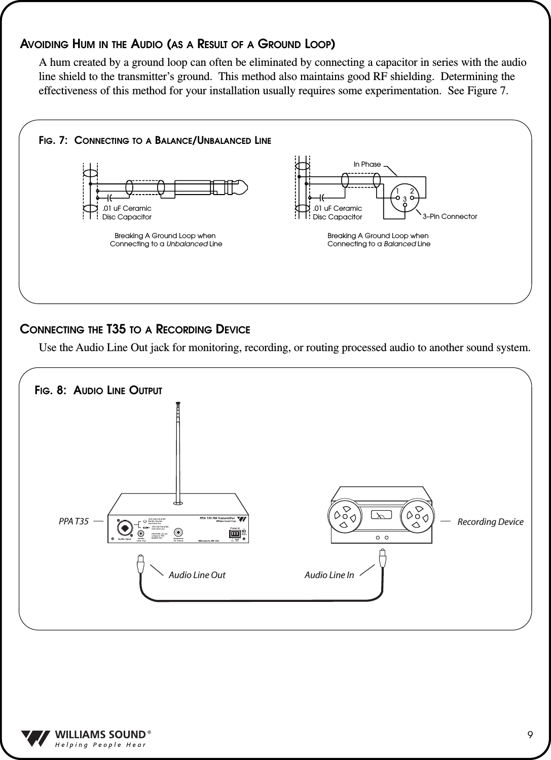 AVOIDING HUM IN THE AUDIO (AS A RESULT OF A GROUND LOOP)A hum created by a ground loop can often be eliminated by connecting a capacitor in series with the audioline shield to the transmitter&rsquo;s ground.  This method also maintains good RF shielding.  Determining theeffectiveness of this method for your installation usually requires some experimentation.  See Figure 7.CONNECTING THE T35 TO A RECORDING DEVICEUse the Audio Line Out jack for monitoring, recording, or routing processed audio to another sound system.9.01 uF CeramicDisc CapacitorIn Phase3&ndash;Pin Connector.01 uF CeramicDisc Capacitor123Breaking A Ground Loop when Connecting to a Unbalanced LineBreaking A Ground Loop when Connecting to a Balanced LineFIG. 7:  CONNECTING TO A BALANCE/UNBALANCED LINEFIG. 8: AUDIO LINE OUTPUTAudio Line Out Audio Line InRecording DevicePPA T35