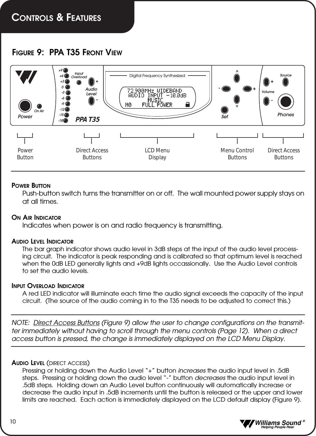   Williams Sound &reg;  Helping People Hear10POWER BUTTONPush-button switch turns the transmitter on or off.  The wall mounted power supply stays onat all times.ONAIR INDICATORIndicates when power is on and radio frequency is transmitting.AUDIO LEVEL INDICATORThe bar graph indicator shows audio level in 3dB steps at the input of the audio level process-ing circuit.  The indicator is peak responding and is calibrated so that optimum level is reachedwhen the 0dB LED generally lights and +9dB lights occassionally.  Use the Audio Level controlsto set the audio levels.INPUT OVERLOAD INDICATORA red LED indicator will illuminate each time the audio signal exceeds the capacity of the inputcircuit.  (The source of the audio coming in to the T35 needs to be adjusted to correct this.)NOTE:  Direct Access Buttons (Figure 9) allow the user to change configurations on the transmit-ter immediately without having to scroll through the menu controls (Page 12).  When a directaccess button is pressed, the change is immediately displayed on the LCD Menu Display.  AUDIO LEVEL (DIRECT ACCESS)Pressing or holding down the Audio Level &ldquo;+&rdquo; button increases the audio input level in .5dBsteps.  Pressing or holding down the audio level &ldquo;-&rdquo; button decreases the audio input level in.5dB steps.  Holding down an Audio Level button continuously will automatically increase ordecrease the audio input in .5dB increments until the button is released or the upper and lowerlimits are reached.  Each action is immediately displayed on the LCD default display (Figure 9).PowerPhonesSetSourceVol umeAudioLevelInputOverloadOn Air+&ndash;+9+6+30-3-6-9-12-15-18^^+--+PPA T35 Direct AccessButtonsDirect AccessButtonsPowerButtonMenu ControlButtonsLCD MenuDisplayDigital Frequency SynthesizedFIGURE 9:  PPA T35 FRONT VIEWCONTROLS &amp;FEATURES