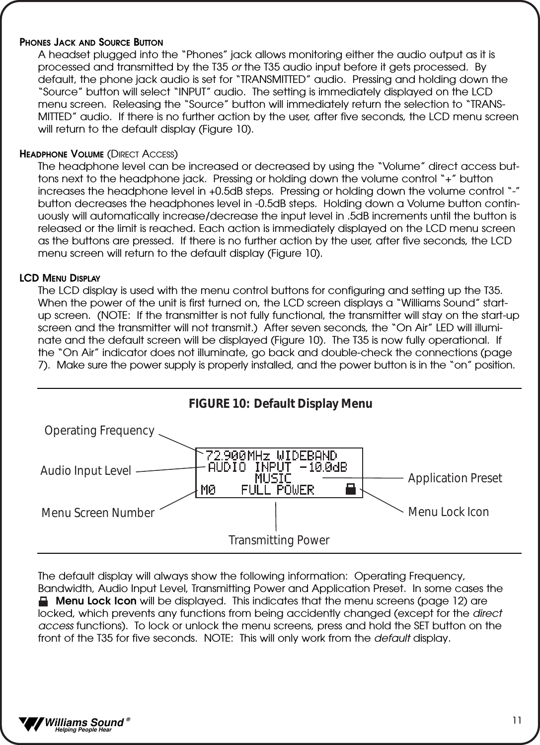   Williams Sound &reg;  Helping People Hear11PHONES JACK AND SOURCE BUTTONA headset plugged into the &ldquo;Phones&rdquo; jack allows monitoring either the audio output as it isprocessed and transmitted by the T35 or the T35 audio input before it gets processed.  Bydefault, the phone jack audio is set for &ldquo;TRANSMITTED&rdquo; audio.  Pressing and holding down the&ldquo;Source&rdquo; button will select &ldquo;INPUT&rdquo; audio.  The setting is immediately displayed on the LCDmenu screen.  Releasing the &ldquo;Source&rdquo; button will immediately return the selection to &ldquo;TRANS-MITTED&rdquo; audio.  If there is no further action by the user, after five seconds, the LCD menu screenwill return to the default display (Figure 10).HEADPHONE VOLUME (DIRECT ACCESS)The headphone level can be increased or decreased by using the &ldquo;Volume&rdquo; direct access but-tons next to the headphone jack.  Pressing or holding down the volume control &ldquo;+&rdquo; buttonincreases the headphone level in +0.5dB steps.  Pressing or holding down the volume control &ldquo;-&rdquo;button decreases the headphones level in -0.5dB steps.  Holding down a Volume button contin-uously will automatically increase/decrease the input level in .5dB increments until the button isreleased or the limit is reached. Each action is immediately displayed on the LCD menu screenas the buttons are pressed.  If there is no further action by the user, after five seconds, the LCDmenu screen will return to the default display (Figure 10).LCD MENU DISPLAYThe LCD display is used with the menu control buttons for configuring and setting up the T35.When the power of the unit is first turned on, the LCD screen displays a &ldquo;Williams Sound&rdquo; start-up screen.  (NOTE:  If the transmitter is not fully functional, the transmitter will stay on the start-upscreen and the transmitter will not transmit.)  After seven seconds, the &ldquo;On Air&rdquo; LED will illumi-nate and the default screen will be displayed (Figure 10).  The T35 is now fully operational.  Ifthe &ldquo;On Air&rdquo; indicator does not illuminate, go back and double-check the connections (page7).  Make sure the power supply is properly installed, and the power button is in the &ldquo;on&rdquo; position.The default display will always show the following information:  Operating Frequency,Bandwidth, Audio Input Level, Transmitting Power and Application Preset.  In some cases the        Menu Lock Icon will be displayed.  This indicates that the menu screens (page 12) arelocked, which prevents any functions from being accidently changed (except for the directaccess functions).  To lock or unlock the menu screens, press and hold the SET button on thefront of the T35 for five seconds.  NOTE:  This will only work from the default display.Operating FrequencyAudio Input LevelMenu Screen NumberTransmitting PowerMenu Lock IconFIGURE 10:  Default Display MenuApplication Preset