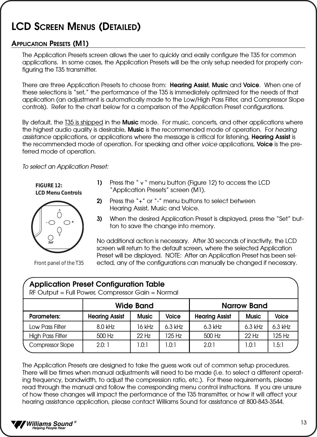   Williams Sound &reg;  Helping People Hear13APPLICATION PRESETS (M1)The Application Presets screen allows the user to quickly and easily configure the T35 for commonapplications.  In some cases, the Application Presets will be the only setup needed for properly con-figuring the T35 transmitter.  There are three Application Presets to choose from:  Hearing Assist, Music and Voice.  When one ofthese selections is &ldquo;set,&rdquo; the performance of the T35 is immediately optimized for the needs of thatapplication (an adjustment is automatically made to the Low/High Pass Filter, and Compressor Slopecontrols).  Refer to the chart below for a comparison of the Application Preset configurations.By default, the T35 is shipped in the Music mode.  For music, concerts, and other applications wherethe highest audio quality is desirable, Music is the recommended mode of operation.  For hearingassistance applications, or applications where the message is critical for listening, Hearing Assist isthe recommended mode of operation. For speaking and other voice applications, Voice is the pre-ferred mode of operation.  To select an Application Preset:1) Press the &ldquo;   &ldquo; menu button (Figure 12) to access the LCD &ldquo;Application Presets&rdquo; screen (M1).2) Press the &ldquo;+&rdquo; or &ldquo;-&rdquo; menu buttons to select between Hearing Assist, Music and Voice.3) When the desired Application Preset is displayed, press the &ldquo;Set&rdquo; but-ton to save the change into memory.No additional action is necessary.  After 30 seconds of inactivity, the LCDscreen will return to the default screen, where the selected ApplicationPreset will be displayed.  NOTE: After an Application Preset has been sel-ected, any of the configurations can manually be changed if necessary.The Application Presets are designed to take the guess work out of common setup procedures.There will be times when manual adjustments will need to be made (i.e. to select a different operat-ing frequency, bandwidth, to adjust the compression ratio, etc.).  For these requirements, pleaseread through the manual and follow the corresponding menu control instructions.  If you are unsureof how these changes will impact the performance of the T35 transmitter, or how it will affect yourhearing assistance application, please contact Williams Sound for assistance at 800-843-3544.  Parameters: Hearing Assist Music Voice Hearing Assist MusicVoiceLow Pass Filter 8.0 kHz 16 kHz 6.3 kHz 6.3 kHz 6.3 kHz 6.3 kHzHigh Pass Filter 500 Hz 22 Hz 125 Hz 500 Hz 22 Hz 125 HzCompressor Slope 2.0: 1 1.0:1 1.0:1 2.0:1 1.0:1 1.5:1Set^^-+LCD Menu ControlsFIGURE 12:Front panel of the T35^Wide Band Narrow BandApplication Preset Configuration TableRF Output = Full Power, Compressor Gain = NormalLCD SCREEN MENUS (DETAILED)