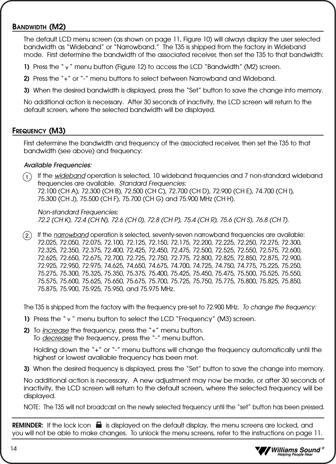   Williams Sound &reg;  Helping People Hear14BANDWIDTH (M2)The default LCD menu screen (as shown on page 11, Figure 10) will always display the user selectedbandwidth as &ldquo;Wideband&rdquo; or &ldquo;Narrowband.&rdquo;  The T35 is shipped from the factory in Widebandmode.  First determine the bandwidth of the associated receiver, then set the T35 to that bandwidth:1) Press the &ldquo; &ldquo; menu button (Figure 12) to access the LCD &ldquo;Bandwidth&rdquo; (M2) screen.  2)  Press the &ldquo;+&rdquo; or &ldquo;-&rdquo; menu buttons to select between Narrowband and Wideband.  3) When the desired bandwidth is displayed, press the &ldquo;Set&rdquo; button to save the change into memory.No additional action is necessary.  After 30 seconds of inactivity, the LCD screen will return to thedefault screen, where the selected bandwidth will be displayed.FREQUENCY (M3)First determine the bandwidth and frequency of the associated receiver, then set the T35 to thatbandwidth (see above) and frequency:Available Frequencies:If the wideband operation is selected, 10 wideband frequencies and 7 non-standard widebandfrequencies are available.  Standard Frequencies:72.100 (CH A), 72.300 (CH B), 72.500 (CH C), 72.700 (CH D), 72.900 (CH E), 74.700 (CH I), 75.300 (CH J), 75.500 (CH F), 75.700 (CH G) and 75.900 MHz (CH H).Non-standard Frequencies:72.2 (CH K), 72.4 (CH N), 72.6 (CH 0), 72.8 (CH P), 75.4 (CH R), 75.6 (CH S), 76.8 (CH T).If the narrowband operation is selected, seventy-seven narrowband frequencies are available:72.025, 72.050, 72.075, 72.100, 72.125, 72.150, 72.175, 72.200, 72.225, 72.250, 72.275, 72.300,72.325, 72.350, 72.375, 72.400, 72.425, 72.450, 72.475, 72.500, 72.525, 72.550, 72.575, 72.600,72.625, 72.650, 72.675, 72.700, 72.725, 72.750, 72.775, 72.800, 72.825, 72.850, 72.875, 72.900,72.925, 72.950, 72.975, 74.625, 74.650, 74.675, 74.700, 74.725, 74.750, 74.775, 75.225, 75.250,75.275, 75.300, 75.325, 75.350, 75.375, 75.400, 75.425, 75.450, 75.475, 75.500, 75.525, 75.550,75.575, 75.600, 75.625, 75.650, 75.675, 75.700, 75.725, 75.750, 75.775, 75.800, 75.825, 75.850,75.875, 75.900, 75.925, 75.950, and 75.975 MHz.The T35 is shipped from the factory with the frequency pre-set to 72.900 MHz.  To change the frequency:1) Press the &ldquo;   &ldquo; menu button to select the LCD &ldquo;Frequency&rdquo; (M3) screen.2) To increase the frequency, press the &ldquo;+&rdquo; menu button.To decrease the frequency, press the &ldquo;-&rdquo; menu button.Holding down the &ldquo;+&rdquo; or &ldquo;-&rdquo; menu buttons will change the frequency automatically until the highest or lowest available frequency has been met.3) When the desired frequency is displayed, press the &ldquo;Set&rdquo; button to save the change into memory.No additional action is necessary.  A new adjustment may now be made, or after 30 seconds of inactivity, the LCD screen will return to the default screen, where the selected frequency will be displayed.NOTE: The T35 will not broadcast on the newly selected frequency until the &ldquo;set&rdquo; button has been pressed.REMINDER: If the lock icon        is displayed on the default display, the menu screens are locked, andyou will not be able to make changes.  To unlock the menu screens, refer to the instructions on page 11.^^1.2.