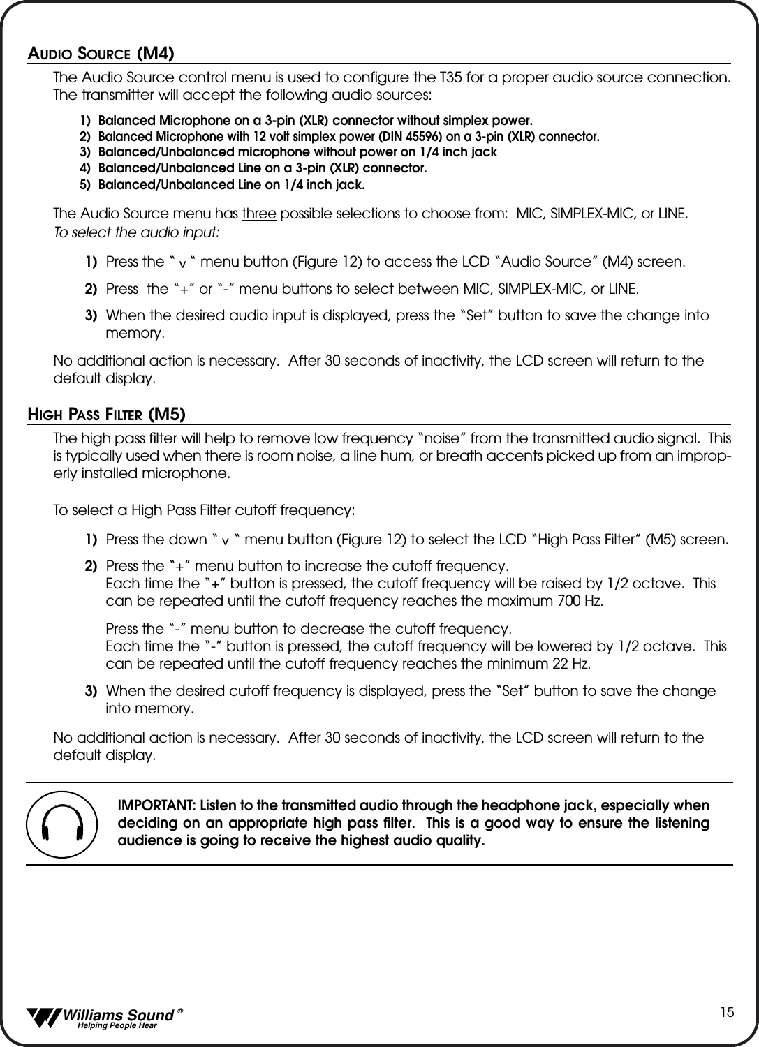   Williams Sound &reg;  Helping People Hear15AUDIO SOURCE (M4)The Audio Source control menu is used to configure the T35 for a proper audio source connection.The transmitter will accept the following audio sources:1)  Balanced Microphone on a 3-pin (XLR) connector without simplex power.2)  Balanced Microphone with 12 volt simplex power (DIN 45596) on a 3-pin (XLR) connector.3)  Balanced/Unbalanced microphone without power on 1/4 inch jack4)  Balanced/Unbalanced Line on a 3-pin (XLR) connector.5)  Balanced/Unbalanced Line on 1/4 inch jack.The Audio Source menu has three possible selections to choose from:  MIC, SIMPLEX-MIC, or LINE.  To select the audio input:1) Press the &ldquo;   &ldquo; menu button (Figure 12) to access the LCD &ldquo;Audio Source&rdquo; (M4) screen.  2) Press  the &ldquo;+&rdquo; or &ldquo;-&rdquo; menu buttons to select between MIC, SIMPLEX-MIC, or LINE.3) When the desired audio input is displayed, press the &ldquo;Set&rdquo; button to save the change into memory.No additional action is necessary.  After 30 seconds of inactivity, the LCD screen will return to thedefault display.HIGH PASS FILTER (M5)The high pass filter will help to remove low frequency &ldquo;noise&rdquo; from the transmitted audio signal.  Thisis typically used when there is room noise, a line hum, or breath accents picked up from an improp-erly installed microphone.To select a High Pass Filter cutoff frequency:1) Press the down &ldquo;    &ldquo; menu button (Figure 12) to select the LCD &ldquo;High Pass Filter&rdquo; (M5) screen.  2) Press the &ldquo;+&rdquo; menu button to increase the cutoff frequency. Each time the &ldquo;+&rdquo; button is pressed, the cutoff frequency will be raised by 1/2 octave.  This can be repeated until the cutoff frequency reaches the maximum 700 Hz.Press the &ldquo;-&rdquo; menu button to decrease the cutoff frequency.  Each time the &ldquo;-&rdquo; button is pressed, the cutoff frequency will be lowered by 1/2 octave.  This can be repeated until the cutoff frequency reaches the minimum 22 Hz.3) When the desired cutoff frequency is displayed, press the &ldquo;Set&rdquo; button to save the change into memory.No additional action is necessary.  After 30 seconds of inactivity, the LCD screen will return to thedefault display.^^IMPORTANT: Listen to the transmitted audio through the headphone jack, especially whendeciding on an appropriate high pass filter.  This is a good way to ensure the listeningaudience is going to receive the highest audio quality.