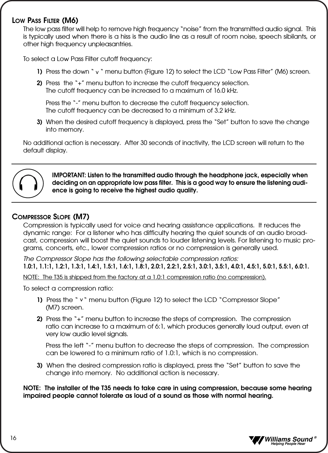   Williams Sound &reg;  Helping People Hear16LOW PASS FILTER (M6)The low pass filter will help to remove high frequency &ldquo;noise&rdquo; from the transmitted audio signal.  Thisis typically used when there is a hiss is the audio line as a result of room noise, speech sibilants, orother high frequency unpleasantries.To select a Low Pass Filter cutoff frequency:1)  Press the down &ldquo;    &ldquo; menu button (Figure 12) to select the LCD &ldquo;Low Pass Filter&rdquo; (M6) screen.  2) Press  the &ldquo;+&rdquo; menu button to increase the cutoff frequency selection. The cutoff frequency can be increased to a maximum of 16.0 kHz.Press the &ldquo;-&rdquo; menu button to decrease the cutoff frequency selection.  The cutoff frequency can be decreased to a minimum of 3.2 kHz.3) When the desired cutoff frequency is displayed, press the &ldquo;Set&rdquo; button to save the change into memory.No additional action is necessary.  After 30 seconds of inactivity, the LCD screen will return to thedefault display.COMPRESSOR SLOPE (M7)Compression is typically used for voice and hearing assistance applications.  It reduces thedynamic range:  For a listener who has difficulty hearing the quiet sounds of an audio broad-cast, compression will boost the quiet sounds to louder listening levels. For listening to music pro-grams, concerts, etc., lower compression ratios or no compression is generally used.  The Compressor Slope has the following selectable compression ratios:1.0:1, 1.1:1, 1.2:1, 1.3:1, 1.4:1, 1.5:1, 1.6:1, 1.8:1, 2.0:1, 2.2:1, 2.5:1, 3.0:1, 3.5:1, 4.0:1, 4.5:1, 5.0:1, 5.5:1, 6.0:1.NOTE:  The T35 is shipped from the factory at a 1.0:1 compression ratio (no compression).To select a compression ratio:1) Press the &ldquo;   &ldquo; menu button (Figure 12) to select the LCD &ldquo;Compressor Slope&rdquo; (M7) screen.2) Press the &ldquo;+&rdquo; menu button to increase the steps of compression.  The compression ratio can increase to a maximum of 6:1, which produces generally loud output, even at very low audio level signals.Press the left &ldquo;-&rdquo; menu button to decrease the steps of compression.  The compression can be lowered to a minimum ratio of 1.0:1, which is no compression.3) When the desired compression ratio is displayed, press the &ldquo;Set&rdquo; button to save the change into memory.  No additional action is necessary.NOTE:  The installer of the T35 needs to take care in using compression, because some hearingimpaired people cannot tolerate as loud of a sound as those with normal hearing.  ^^IMPORTANT: Listen to the transmitted audio through the headphone jack, especially whendeciding on an appropriate low pass filter.  This is a good way to ensure the listening audi-ence is going to receive the highest audio quality.