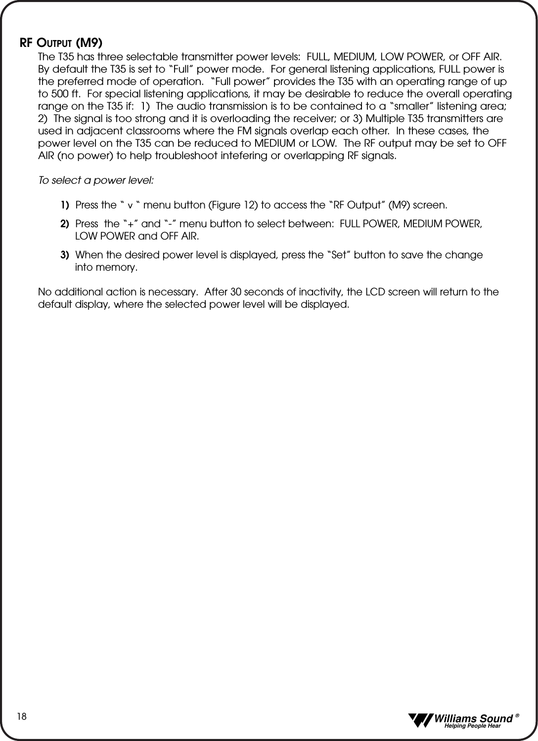   Williams Sound &reg;  Helping People Hear18RF OUTPUT (M9)The T35 has three selectable transmitter power levels:  FULL, MEDIUM, LOW POWER, or OFF AIR. By default the T35 is set to &ldquo;Full&rdquo; power mode.  For general listening applications, FULL power isthe preferred mode of operation.  &ldquo;Full power&rdquo; provides the T35 with an operating range of upto 500 ft.  For special listening applications, it may be desirable to reduce the overall operatingrange on the T35 if:  1)  The audio transmission is to be contained to a &ldquo;smaller&rdquo; listening area;2)  The signal is too strong and it is overloading the receiver; or 3) Multiple T35 transmitters areused in adjacent classrooms where the FM signals overlap each other.  In these cases, thepower level on the T35 can be reduced to MEDIUM or LOW.  The RF output may be set to OFFAIR (no power) to help troubleshoot intefering or overlapping RF signals.To select a power level:1)  Press the &ldquo;    &ldquo; menu button (Figure 12) to access the &ldquo;RF Output&rdquo; (M9) screen.  2) Press  the &ldquo;+&rdquo; and &ldquo;-&rdquo; menu button to select between: FULL POWER, MEDIUM POWER, LOW POWER and OFF AIR.3) When the desired power level is displayed, press the &ldquo;Set&rdquo; button to save the change into memory.No additional action is necessary.  After 30 seconds of inactivity, the LCD screen will return to thedefault display, where the selected power level will be displayed.^
