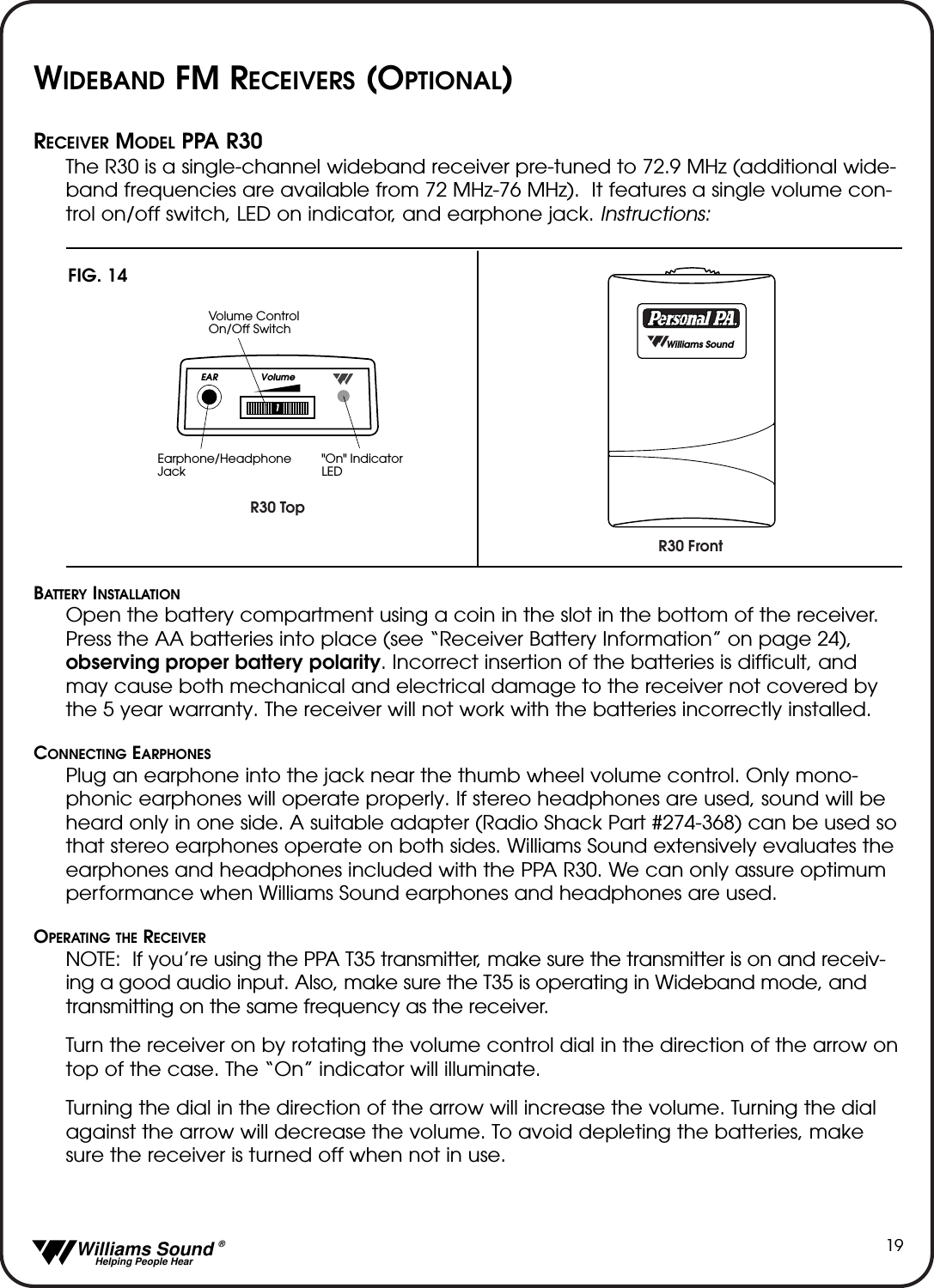   Williams Sound &reg;  Helping People Hear19WIDEBAND FM RECEIVERS (OPTIONAL)RECEIVER MODEL PPA R30The R30 is a single-channel wideband receiver pre-tuned to 72.9 MHz (additional wide-band frequencies are available from 72 MHz-76 MHz).  It features a single volume con-trol on/off switch, LED on indicator, and earphone jack. Instructions:BATTERY INSTALLATIONOpen the battery compartment using a coin in the slot in the bottom of the receiver.Press the AA batteries into place (see &ldquo;Receiver Battery Information&rdquo; on page 24),observing proper battery polarity. Incorrect insertion of the batteries is difficult, andmay cause both mechanical and electrical damage to the receiver not covered bythe 5 year warranty. The receiver will not work with the batteries incorrectly installed.CONNECTING EARPHONESPlug an earphone into the jack near the thumb wheel volume control. Only mono-phonic earphones will operate properly. If stereo headphones are used, sound will beheard only in one side. A suitable adapter (Radio Shack Part #274-368) can be used sothat stereo earphones operate on both sides. Williams Sound extensively evaluates theearphones and headphones included with the PPA R30. We can only assure optimumperformance when Williams Sound earphones and headphones are used.OPERATING THE RECEIVERNOTE:  If you&rsquo;re using the PPA T35 transmitter, make sure the transmitter is on and receiv-ing a good audio input. Also, make sure the T35 is operating in Wideband mode, andtransmitting on the same frequency as the receiver.  Turn the receiver on by rotating the volume control dial in the direction of the arrow ontop of the case. The &ldquo;On&rdquo; indicator will illuminate. Turning the dial in the direction of the arrow will increase the volume. Turning the dialagainst the arrow will decrease the volume. To avoid depleting the batteries, makesure the receiver is turned off when not in use.R30 FrontR30 TopEAR Volume1Volume Control On/Off SwitchEarphone/Headphone Jack"On" IndicatorLED  Williams SoundFIG. 14