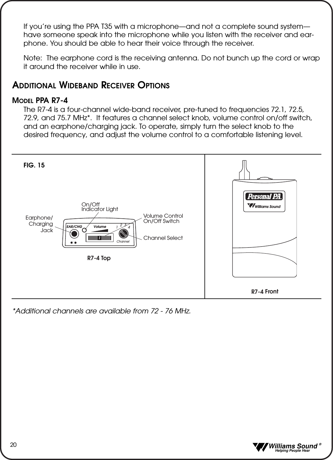   Williams Sound &reg;  Helping People Hear20If you&rsquo;re using the PPA T35 with a microphone&mdash;and not a complete sound system&mdash;have someone speak into the microphone while you listen with the receiver and ear-phone. You should be able to hear their voice through the receiver.Note: The earphone cord is the receiving antenna. Do not bunch up the cord or wrapit around the receiver while in use.ADDITIONAL WIDEBAND RECEIVER OPTIONSMODEL PPA R7-4 The R7-4 is a four-channel wide-band receiver, pre-tuned to frequencies 72.1, 72.5,72.9, and 75.7 MHz*.  It features a channel select knob, volume control on/off switch,and an earphone/charging jack. To operate, simply turn the select knob to thedesired frequency, and adjust the volume control to a comfortable listening level.R7-4 TopChannel SelectOn/OffIndicator LightVolume Control On/Off SwitchEarphone/ChargingJackEAR/CHG Volume1Channel1234R7-4 Front  Williams SoundFIG. 15*Additional channels are available from 72 - 76 MHz. 