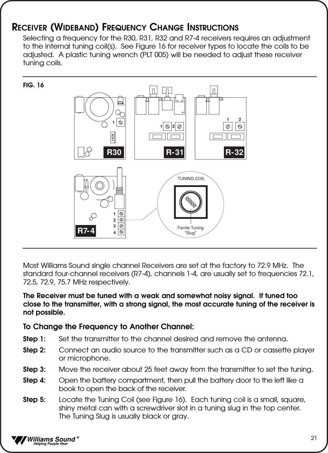   Williams Sound &reg;  Helping People Hear21RECEIVER (WIDEBAND) FREQUENCY CHANGE INSTRUCTIONSSelecting a frequency for the R30, R31, R32 and R7-4 receivers requires an adjustmentto the internal tuning coil(s).  See Figure 16 for receiver types to locate the coils to beadjusted.  A plastic tuning wrench (PLT 005) will be needed to adjust these receivertuning coils.Most Williams Sound single channel Receivers are set at the factory to 72.9 MHz.  Thestandard four-channel receivers (R7-4), channels 1-4, are usually set to frequencies 72.1,72.5, 72.9, 75.7 MHz respectively.  The Receiver must be tuned with a weak and somewhat noisy signal.  If tuned tooclose to the transmitter, with a strong signal, the most accurate tuning of the receiver isnot possible.To Change the Frequency to Another Channel:Step 1: Set the transmitter to the channel desired and remove the antenna.Step 2: Connect an audio source to the transmitter such as a CD or cassette playeror microphone.Step 3: Move the receiver about 25 feet away from the transmitter to set the tuning.Step 4: Open the battery compartment, then pull the battery door to the left like a book to open the back of the receiver.Step 5: Locate the Tuning Coil (see Figure 16).  Each tuning coil is a small, square, shiny metal can with a screwdriver slot in a tuning slug in the top center.  The Tuning Slug is usually black or gray.IC0111212R30 R-31 R-321234R7-4TUNING COILFerrite Tuning"Slug"FIG. 16