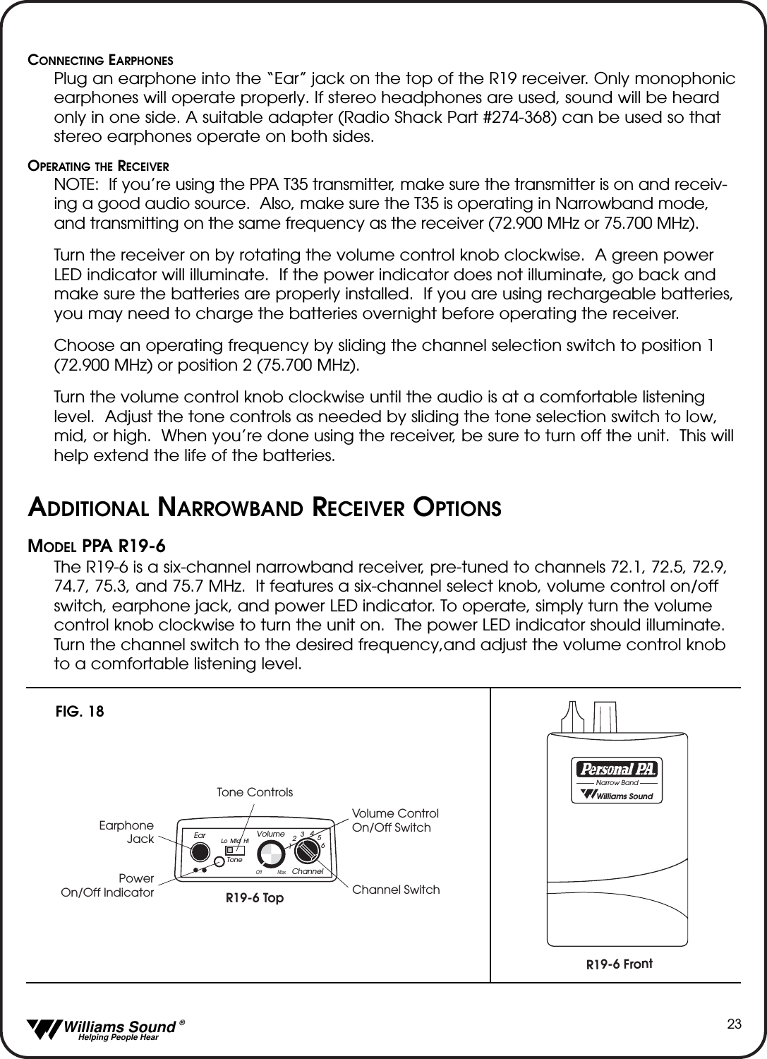   Williams Sound &reg;  Helping People Hear23CONNECTING EARPHONESPlug an earphone into the &ldquo;Ear&rdquo; jack on the top of the R19 receiver. Only monophonicearphones will operate properly. If stereo headphones are used, sound will be heardonly in one side. A suitable adapter (Radio Shack Part #274-368) can be used so thatstereo earphones operate on both sides. OPERATING THE RECEIVERNOTE:  If you&rsquo;re using the PPA T35 transmitter, make sure the transmitter is on and receiv-ing a good audio source.  Also, make sure the T35 is operating in Narrowband mode,and transmitting on the same frequency as the receiver (72.900 MHz or 75.700 MHz).  Turn the receiver on by rotating the volume control knob clockwise.  A green powerLED indicator will illuminate.  If the power indicator does not illuminate, go back andmake sure the batteries are properly installed.  If you are using rechargeable batteries,you may need to charge the batteries overnight before operating the receiver.Choose an operating frequency by sliding the channel selection switch to position 1(72.900 MHz) or position 2 (75.700 MHz).Turn the volume control knob clockwise until the audio is at a comfortable listeninglevel.  Adjust the tone controls as needed by sliding the tone selection switch to low,mid, or high.  When you&rsquo;re done using the receiver, be sure to turn off the unit.  This willhelp extend the life of the batteries.ADDITIONAL NARROWBAND RECEIVER OPTIONSMODEL PPA R19-6The R19-6 is a six-channel narrowband receiver, pre-tuned to channels 72.1, 72.5, 72.9,74.7, 75.3, and 75.7 MHz.  It features a six-channel select knob, volume control on/offswitch, earphone jack, and power LED indicator. To operate, simply turn the volumecontrol knob clockwise to turn the unit on.  The power LED indicator should illuminate.Turn the channel switch to the desired frequency,and adjust the volume control knobto a comfortable listening level.R19-6 Top Channel SwitchTone ControlsVolume Control On/Off SwitchEarphoneJackPowerOn/Off IndicatorR19-6 FrontEarChannel123456VolumeOff MaxLo Mid HiTone  Williams SoundNarrow BandFIG. 18