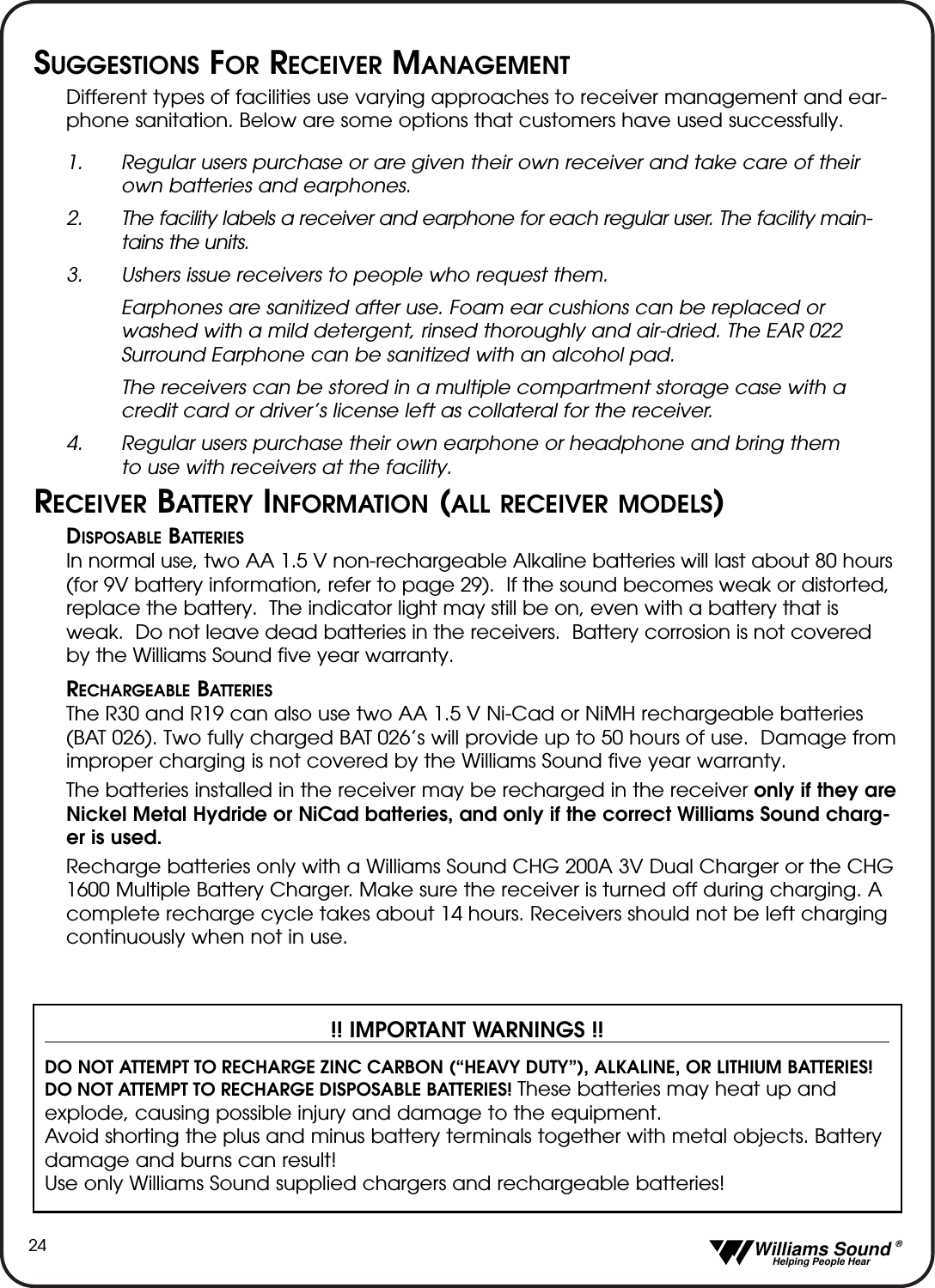   Williams Sound &reg;  Helping People Hear24SUGGESTIONS FOR RECEIVER MANAGEMENTDifferent types of facilities use varying approaches to receiver management and ear-phone sanitation. Below are some options that customers have used successfully.1. Regular users purchase or are given their own receiver and take care of their own batteries and earphones.2.  The facility labels a receiver and earphone for each regular user. The facility main-tains the units.3. Ushers issue receivers to people who request them. Earphones are sanitized after use. Foam ear cushions can be replaced or washed with a mild detergent, rinsed thoroughly and air-dried. The EAR 022 Surround Earphone can be sanitized with an alcohol pad.The receivers can be stored in a multiple compartment storage case with a credit card or driver&rsquo;s license left as collateral for the receiver.4. Regular users purchase their own earphone or headphone and bring them to use with receivers at the facility.RECEIVER BATTERY INFORMATION (ALL RECEIVER MODELS)DISPOSABLE BATTERIESIn normal use, two AA 1.5 V non-rechargeable Alkaline batteries will last about 80 hours(for 9V battery information, refer to page 29).  If the sound becomes weak or distorted,replace the battery.  The indicator light may still be on, even with a battery that isweak.  Do not leave dead batteries in the receivers.  Battery corrosion is not coveredby the Williams Sound five year warranty.RECHARGEABLE BATTERIESThe R30 and R19 can also use two AA 1.5 V Ni-Cad or NiMH rechargeable batteries(BAT 026). Two fully charged BAT 026&rsquo;s will provide up to 50 hours of use.  Damage fromimproper charging is not covered by the Williams Sound five year warranty.The batteries installed in the receiver may be recharged in the receiver only if they areNickel Metal Hydride or NiCad batteries, and only if the correct Williams Sound charg-er is used.Recharge batteries only with a Williams Sound CHG 200A 3V Dual Charger or the CHG1600 Multiple Battery Charger. Make sure the receiver is turned off during charging. Acomplete recharge cycle takes about 14 hours. Receivers should not be left chargingcontinuously when not in use.!! IMPORTANT WARNINGS !!DO NOT ATTEMPT TO RECHARGE ZINC CARBON (&ldquo;HEAVY DUTY&rdquo;), ALKALINE, OR LITHIUM BATTERIES! DO NOT ATTEMPT TO RECHARGE DISPOSABLE BATTERIES! These batteries may heat up andexplode, causing possible injury and damage to the equipment. Avoid shorting the plus and minus battery terminals together with metal objects. Batterydamage and burns can result!Use only Williams Sound supplied chargers and rechargeable batteries!