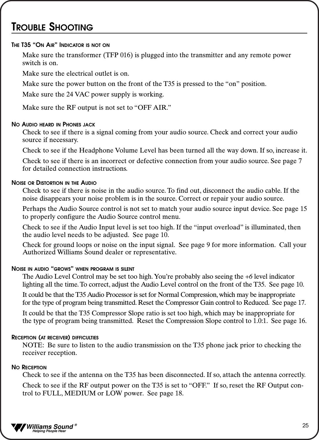   Williams Sound &reg;  Helping People Hear25TROUBLE SHOOTINGTHE T35 &ldquo;ONAIR&rdquo; INDICATOR IS NOT ONMake sure the transformer (TFP 016) is plugged into the transmitter and any remote power switch is on.Make sure the electrical outlet is on.Make sure the power button on the front of the T35 is pressed to the &ldquo;on&rdquo; position.Make sure the 24 VAC power supply is working.Make sure the RF output is not set to &ldquo;OFF AIR.&rdquo;NOAUDIO HEARD IN PHONES JACKCheck to see if there is a signal coming from your audio source. Check and correct your audio source if necessary.Check to see if the Headphone Volume Level has been turned all the way down. If so, increase it.Check to see if there is an incorrect or defective connection from your audio source. See page 7 for detailed connection instructions.NOISE OR DISTORTION IN THE AUDIOCheck to see if there is noise in the audio source. To find out, disconnect the audio cable. If the noise disappears your noise problem is in the source. Correct or repair your audio source.Perhaps the Audio Source control is not set to match your audio source input device. See page 15to properly configure the Audio Source control menu.Check to see if the Audio Input level is set too high. If the &ldquo;input overload&rdquo; is illuminated, then the audio level needs to be adjusted. See page 10.Check for ground loops or noise on the input signal. See page 9 for more information. Call yourAuthorized Williams Sound dealer or representative.NOISE IN AUDIO &ldquo;GROWS&rdquo; WHEN PROGRAM IS SILENTThe Audio Level Control may be set too high. You&rsquo;re probably also seeing the +6 level indicator lighting all the time. To correct, adjust the Audio Level control on the front of the T35. See page 10.It could be that the T35 Audio Processor is set for Normal Compression, which may be inappropriate for the type of program being transmitted. Reset the Compressor Gain control to Reduced. See page 17.It could be that the T35 Compressor Slope ratio is set too high, which may be inappropriate for the type of program being transmitted. Reset the Compression Slope control to 1.0:1. See page 16.RECEPTION (AT RECEIVER) DIFFICULTIESNOTE: Be sure to listen to the audio transmission on the T35 phone jack prior to checking the receiver reception.NORECEPTIONCheck to see if the antenna on the T35 has been disconnected. If so, attach the antenna correctly.Check to see if the RF output power on the T35 is set to &ldquo;OFF.&rdquo; If so, reset the RF Output con-trol to FULL, MEDIUM or LOW power. See page 18.