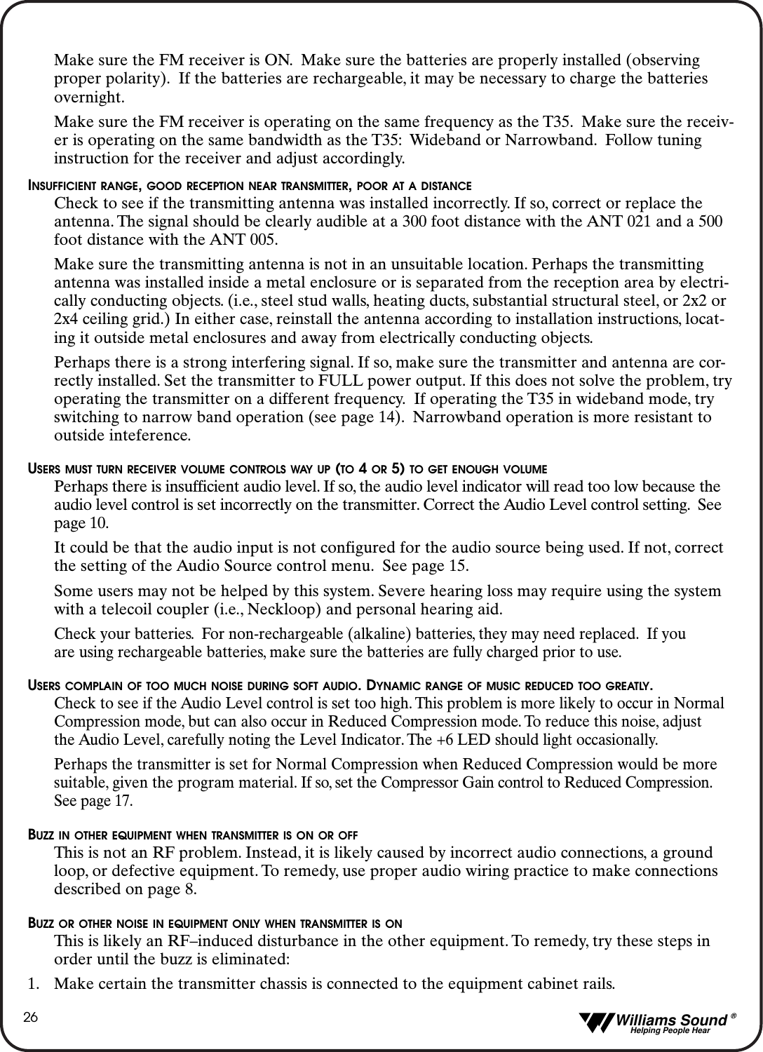   Williams Sound &reg;  Helping People Hear26Make sure the FM receiver is ON. Make sure the batteries are properly installed (observing proper polarity). If the batteries are rechargeable, it may be necessary to charge the batteries overnight.Make sure the FM receiver is operating on the same frequency as the T35. Make sure the receiv-er is operating on the same bandwidth as the T35: Wideband or Narrowband. Follow tuning instruction for the receiver and adjust accordingly.INSUFFICIENT RANGE, GOOD RECEPTION NEAR TRANSMITTER, POOR AT A DISTANCECheck to see if the transmitting antenna was installed incorrectly. If so, correct or replace the antenna. The signal should be clearly audible at a 300 foot distance with the ANT 021 and a 500 foot distance with the ANT 005.Make sure the transmitting antenna is not in an unsuitable location. Perhaps the transmitting antenna was installed inside a metal enclosure or is separated from the reception area by electri-cally conducting objects. (i.e., steel stud walls, heating ducts, substantial structural steel, or 2x2 or 2x4 ceiling grid.) In either case, reinstall the antenna according to installation instructions, locat-ing it outside metal enclosures and away from electrically conducting objects.Perhaps there is a strong interfering signal. If so, make sure the transmitter and antenna are cor-rectly installed. Set the transmitter to FULL power output. If this does not solve the problem, tryoperating the transmitter on a different frequency. If operating the T35 in wideband mode, try switching to narrow band operation (see page 14). Narrowband operation is more resistant to outside inteference.USERS MUST TURN RECEIVER VOLUME CONTROLS WAY UP (TO 4 OR 5) TO GET ENOUGH VOLUMEPerhaps there is insufficient audio level. If so, the audio level indicator will read too low because the audio level control is set incorrectly on the transmitter. Correct the Audio Level control setting. See page 10.It could be that the audio input is not configured for the audio source being used. If not, correct the setting of the Audio Source control menu. See page 15.Some users may not be helped by this system. Severe hearing loss may require using the system with a telecoil coupler (i.e., Neckloop) and personal hearing aid.Check your batteries. For non-rechargeable (alkaline) batteries, they may need replaced. If you are using rechargeable batteries, make sure the batteries are fully charged prior to use.USERS COMPLAIN OF TOO MUCH NOISE DURING SOFT AUDIO. DYNAMIC RANGE OF MUSIC REDUCED TOO GREATLY.Check to see if the Audio Level control is set too high. This problem is more likely to occur in Normal Compression mode, but can also occur in Reduced Compression mode. To reduce this noise, adjust the Audio Level, carefully noting the Level Indicator. The +6 LED should light occasionally.Perhaps the transmitter is set for Normal Compression when Reduced Compression would be more suitable, given the program material. If so, set the Compressor Gain control to Reduced Compression.See page 17.BUZZ IN OTHER EQUIPMENT WHEN TRANSMITTER IS ON OR OFFThis is not an RF problem. Instead, it is likely caused by incorrect audio connections, a ground loop, or defective equipment. To remedy, use proper audio wiring practice to make connections described on page 8.BUZZ OR OTHER NOISE IN EQUIPMENT ONLY WHEN TRANSMITTER IS ONThis is likely an RF&ndash;induced disturbance in the other equipment. To remedy, try these steps in order until the buzz is eliminated:1. Make certain the transmitter chassis is connected to the equipment cabinet rails.