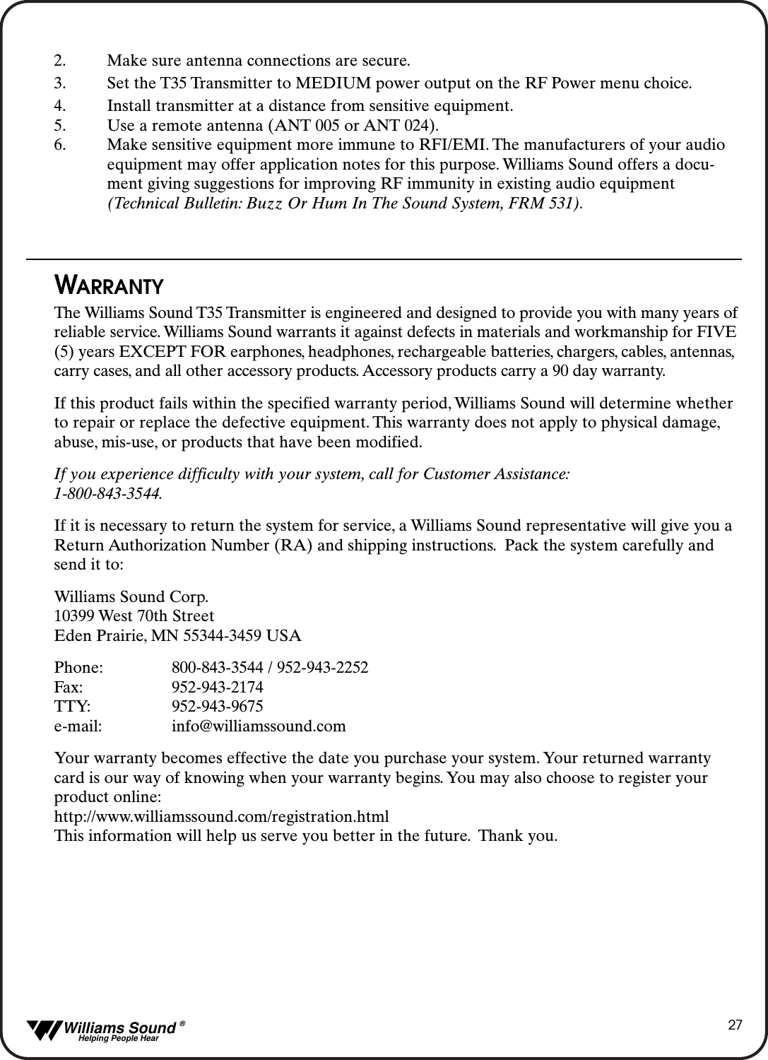   Williams Sound &reg;  Helping People Hear272. Make sure antenna connections are secure.3. Set the T35 Transmitter to MEDIUM power output on the RF Power menu choice.4. Install transmitter at a distance from sensitive equipment.5. Use a remote antenna (ANT 005 or ANT 024).6. Make sensitive equipment more immune to RFI/EMI. The manufacturers of your audio equipment may offer application notes for this purpose. Williams Sound offers a docu-ment giving suggestions for improving RF immunity in existing audio equipment (Technical Bulletin: Buzz Or Hum In The Sound System, FRM 531).WARRANTYThe Williams Sound T35 Transmitter is engineered and designed to provide you with many years ofreliable service. Williams Sound warrants it against defects in materials and workmanship for FIVE(5) years EXCEPT FOR earphones, headphones, rechargeable batteries, chargers, cables, antennas,carry cases, and all other accessory products. Accessory products carry a 90 day warranty.If this product fails within the specified warranty period, Williams Sound will determine whetherto repair or replace the defective equipment. This warranty does not apply to physical damage,abuse, mis-use, or products that have been modified.If you experience difficulty with your system, call for Customer Assistance:1-800-843-3544.If it is necessary to return the system for service, a Williams Sound representative will give you aReturn Authorization Number (RA) and shipping instructions. Pack the system carefully andsend it to:Williams Sound Corp.10399 West 70th StreetEden Prairie, MN 55344-3459 USAPhone: 800-843-3544 / 952-943-2252Fax: 952-943-2174TTY: 952-943-9675e-mail: info@williamssound.comYour warranty becomes effective the date you purchase your system. Your returned warrantycard is our way of knowing when your warranty begins. You may also choose to register yourproduct online:http://www.williamssound.com/registration.htmlThis information will help us serve you better in the future. Thank you.