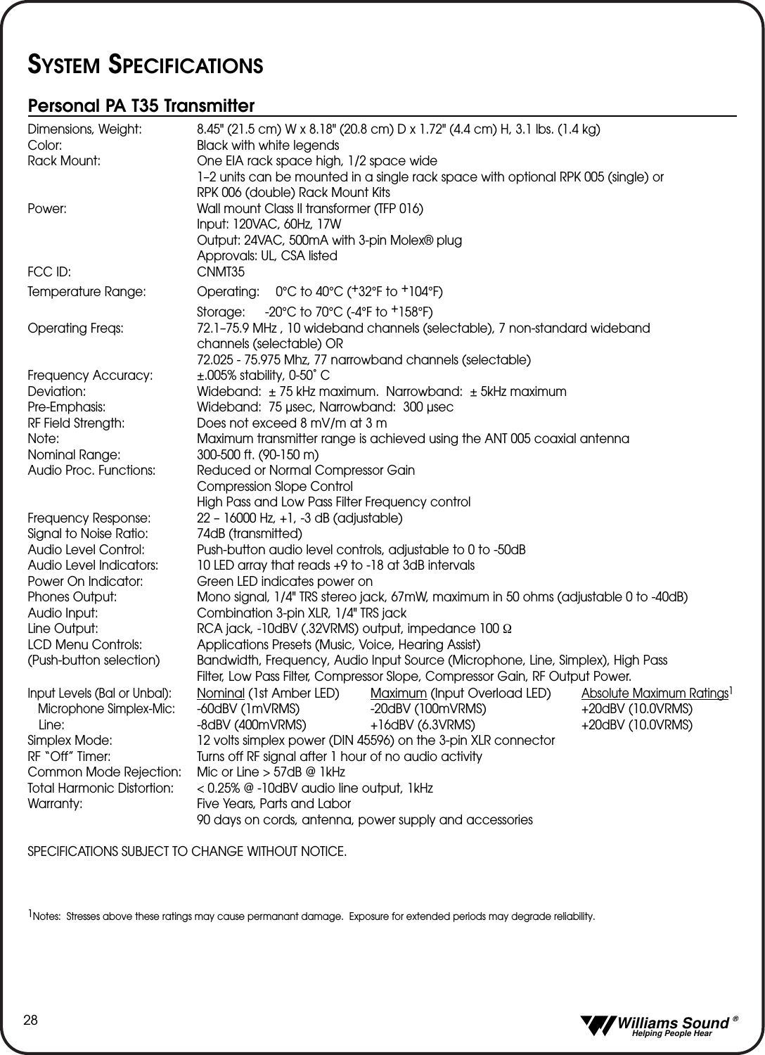   Williams Sound &reg;  Helping People Hear28SYSTEM SPECIFICATIONSPersonal PA T35 TransmitterDimensions, Weight: 8.45" (21.5 cm) W x 8.18" (20.8 cm) D x 1.72" (4.4 cm) H, 3.1 lbs. (1.4 kg)Color: Black with white legendsRack Mount: One EIA rack space high, 1/2 space wide1&ndash;2 units can be mounted in a single rack space with optional RPK 005 (single) or RPK 006 (double) Rack Mount KitsPower: Wall mount Class II transformer (TFP 016)Input: 120VAC, 60Hz, 17WOutput: 24VAC, 500mA with 3-pin Molex&reg; plugApprovals: UL, CSA listedFCC ID: CNMT35Temperature Range: Operating: 0&deg;C to 40&deg;C (+32&deg;F to +104&deg;F)Storage: -20&deg;C to 70&deg;C (-4&deg;F to +158&deg;F)Operating Freqs: 72.1&ndash;75.9 MHz , 10 wideband channels (selectable), 7 non-standard wideband channels (selectable) OR 72.025 - 75.975 Mhz, 77 narrowband channels (selectable)Frequency Accuracy: &plusmn;.005% stability, 0-50˚ CDeviation: Wideband:  &plusmn; 75 kHz maximum.  Narrowband:  &plusmn; 5kHz maximumPre-Emphasis: Wideband:  75 &micro;sec, Narrowband:  300 &micro;secRF Field Strength: Does not exceed 8 mV/m at 3 m Note:  Maximum transmitter range is achieved using the ANT 005 coaxial antennaNominal Range: 300-500 ft. (90-150 m)Audio Proc. Functions: Reduced or Normal Compressor GainCompression Slope ControlHigh Pass and Low Pass Filter Frequency controlFrequency Response: 22 &ndash; 16000 Hz, +1, -3 dB (adjustable)Signal to Noise Ratio: 74dB (transmitted)Audio Level Control: Push-button audio level controls, adjustable to 0 to -50dBAudio Level Indicators: 10 LED array that reads +9 to -18 at 3dB intervalsPower On Indicator: Green LED indicates power onPhones Output: Mono signal, 1/4" TRS stereo jack, 67mW, maximum in 50 ohms (adjustable 0 to -40dB)Audio Input: Combination 3-pin XLR, 1/4" TRS jackLine Output: RCA jack, -10dBV (.32VRMS) output, impedance 100 ΩLCD Menu Controls: Applications Presets (Music, Voice, Hearing Assist) (Push-button selection) Bandwidth, Frequency, Audio Input Source (Microphone, Line, Simplex), High Pass Filter, Low Pass Filter, Compressor Slope, Compressor Gain, RF Output Power.Input Levels (Bal or Unbal):Nominal (1st Amber LED) Maximum (Input Overload LED)Absolute Maximum Ratings1Microphone Simplex-Mic:-60dBV (1mVRMS) -20dBV (100mVRMS) +20dBV (10.0VRMS)Line: -8dBV (400mVRMS) +16dBV (6.3VRMS) +20dBV (10.0VRMS)Simplex Mode: 12 volts simplex power (DIN 45596) on the 3-pin XLR connectorRF &ldquo;Off&rdquo; Timer: Turns off RF signal after 1 hour of no audio activityCommon Mode Rejection: Mic or Line > 57dB @ 1kHzTotal Harmonic Distortion: < 0.25% @ -10dBV audio line output, 1kHzWarranty: Five Years, Parts and Labor90 days on cords, antenna, power supply and accessoriesSPECIFICATIONS SUBJECT TO CHANGE WITHOUT NOTICE.1Notes:  Stresses above these ratings may cause permanant damage.  Exposure for extended periods may degrade reliability.