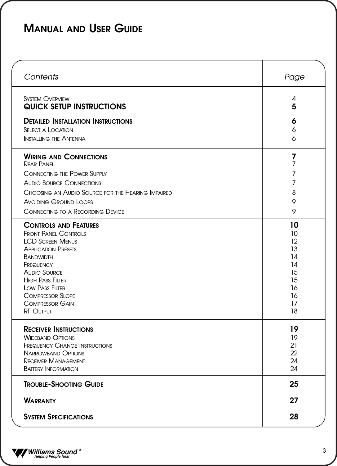   Williams Sound &reg;  Helping People Hear3MANUAL AND USER GUIDEContents PageSYSTEM OVERVIEW 4QUICK SETUP INSTRUCTIONS 5DETAILED INSTALLATION INSTRUCTIONS 6SELECT A LOCATION 6INSTALLING THE ANTENNA 6WIRING AND CONNECTIONS 7REAR PANEL 7CONNECTING THE POWER SUPPLY 7AUDIO SOURCE CONNECTIONS 7CHOOSING AN AUDIO SOURCE FOR THE HEARING IMPAIRED 8AVOIDING GROUND LOOPS 9CONNECTING TO A RECORDING DEVICE 9CONTROLS AND FEATURES 10FRONT PANEL CONTROLS 10LCD SCREEN MENUS 12APPLICATION PRESETS 13BANDWIDTH 14FREQUENCY 14AUDIO SOURCE 15HIGH PASS FILTER 15LOW PASS FILTER 16COMPRESSOR SLOPE 16COMPRESSOR GAIN 17RF OUTPUT 18RECEIVER INSTRUCTIONS 19WIDEBAND OPTIONS 19FREQUENCY CHANGE INSTRUCTIONS 21NARROWBAND OPTIONS 22RECEIVER MANAGEMENT 24BATTERY INFORMATION 24TROUBLE-SHOOTING GUIDE 25WARRANTY 27SYSTEM SPECIFICATIONS 28