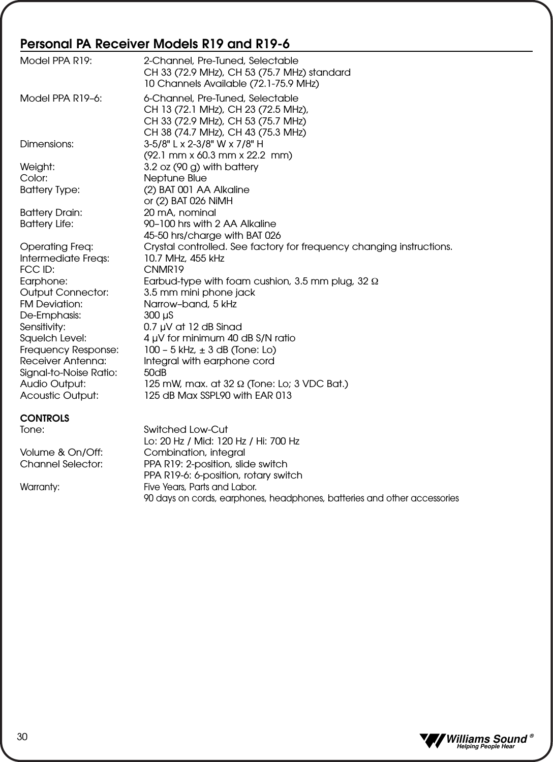   Williams Sound &reg;  Helping People Hear30Personal PA Receiver Models R19 and R19-6Model PPA R19: 2-Channel, Pre-Tuned, SelectableCH 33 (72.9 MHz), CH 53 (75.7 MHz) standard 10 Channels Available (72.1-75.9 MHz) Model PPA R19&ndash;6: 6-Channel, Pre-Tuned, SelectableCH 13 (72.1 MHz), CH 23 (72.5 MHz), CH 33 (72.9 MHz), CH 53 (75.7 MHz)CH 38 (74.7 MHz), CH 43 (75.3 MHz)Dimensions: 3-5/8" L x 2-3/8" W x 7/8" H  (92.1 mm x 60.3 mm x 22.2  mm)Weight: 3.2 oz (90 g) with batteryColor: Neptune BlueBattery Type: (2) BAT 001 AA Alkaline or (2) BAT 026 NiMHBattery Drain: 20 mA, nominalBattery Life: 90&ndash;100 hrs with 2 AA Alkaline45-50 hrs/charge with BAT 026Operating Freq: Crystal controlled. See factory for frequency changing instructions.Intermediate Freqs: 10.7 MHz, 455 kHzFCC ID: CNMR19Earphone: Earbud-type with foam cushion, 3.5 mm plug, 32 ΩOutput Connector: 3.5 mm mini phone jackFM Deviation: Narrow&ndash;band, 5 kHzDe-Emphasis: 300 &micro;SSensitivity: 0.7 &micro;V at 12 dB Sinad Squelch Level: 4 &micro;V for minimum 40 dB S/N ratioFrequency Response:  100 &ndash; 5 kHz, &plusmn; 3 dB (Tone: Lo)Receiver Antenna: Integral with earphone cordSignal-to-Noise Ratio: 50dB Audio Output: 125 mW, max. at 32 Ω(Tone: Lo; 3 VDC Bat.)Acoustic Output: 125 dB Max SSPL90 with EAR 013CONTROLSTone: Switched Low-CutLo: 20 Hz / Mid: 120 Hz / Hi: 700 HzVolume &amp; On/Off: Combination, integralChannel Selector: PPA R19: 2-position, slide switchPPA R19-6: 6-position, rotary switchWarranty: Five Years, Parts and Labor. 90 days on cords, earphones, headphones, batteries and other accessories