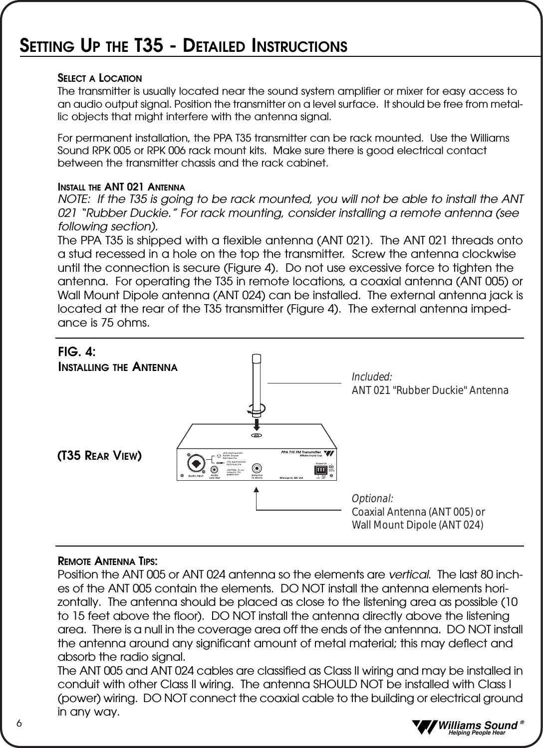   Williams Sound &reg;  Helping People Hear6SETTING UPTHE T35 - DETAILED INSTRUCTIONSSELECT A LOCATIONThe transmitter is usually located near the sound system amplifier or mixer for easy access to an audio output signal. Position the transmitter on a level surface.  It should be free from metal-lic objects that might interfere with the antenna signal.For permanent installation, the PPA T35 transmitter can be rack mounted.  Use the Williams Sound RPK 005 or RPK 006 rack mount kits.  Make sure there is good electrical contact between the transmitter chassis and the rack cabinet. INSTALL THEANT 021 ANTENNANOTE: If the T35 is going to be rack mounted, you will not be able to install the ANT021 &ldquo;Rubber Duckie.&rdquo; For rack mounting, consider installing a remote antenna (see following section).  The PPA T35 is shipped with a flexible antenna (ANT 021).  The ANT 021 threads ontoa stud recessed in a hole on the top the transmitter.  Screw the antenna clockwise until the connection is secure (Figure 4).  Do not use excessive force to tighten the antenna.  For operating the T35 in remote locations, a coaxial antenna (ANT 005) orWall Mount Dipole antenna (ANT 024) can be installed.  The external antenna jack islocated at the rear of the T35 transmitter (Figure 4).  The external antenna imped-ance is 75 ohms.REMOTE ANTENNA TIPS: Position the ANT 005 or ANT 024 antenna so the elements are vertical.  The last 80 inch-es of the ANT 005 contain the elements.  DO NOT install the antenna elements hori-zontally.  The antenna should be placed as close to the listening area as possible (10 to 15 feet above the floor).  DO NOT install the antenna directly above the listening area.  There is a null in the coverage area off the ends of the antennna.  DO NOT installthe antenna around any significant amount of metal material; this may deflect and absorb the radio signal.The ANT 005 and ANT 024 cables are classified as Class II wiring and may be installed inconduit with other Class II wiring.  The antenna SHOULD NOT be installed with Class I (power) wiring.  DO NOT connect the coaxial cable to the building or electrical groundin any way.Included:ANT 021 "Rubber Duckie" AntennaOptional:Coaxial Antenna (ANT 005) or Wall Mount Dipole (ANT 024)FIG. 4: INSTALLING THE ANTENNA(T35 REAR VIEW)