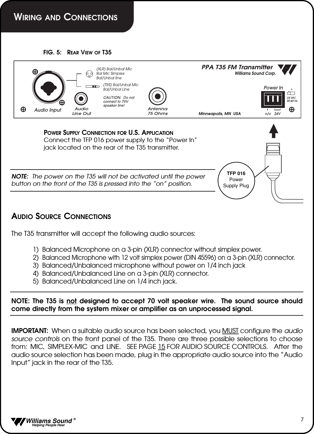   Williams Sound &reg;  Helping People Hear7POWER SUPPLY CONNECTION FOR U.S. APPLICATIONConnect the TFP 016 power supply to the &ldquo;Power In&rdquo; jack located on the rear of the T35 transmitter.NOTE: The power on the T35 will not be activated until the powerbutton on the front of the T35 is pressed into the &ldquo;on&rdquo; position.AUDIO SOURCE CONNECTIONSThe T35 transmitter will accept the following audio sources:1)  Balanced Microphone on a 3-pin (XLR) connector without simplex power.2)  Balanced Microphone with 12 volt simplex power (DIN 45596) on a 3-pin (XLR) connector.3)  Balanced/Unbalanced microphone without power on 1/4 inch jack4)  Balanced/Unbalanced Line on a 3-pin (XLR) connector.5)  Balanced/Unbalanced Line on 1/4 inch jack.NOTE: The T35 is not designed to accept 70 volt speaker wire.  The sound source shouldcome directly from the system mixer or amplifier as an unprocessed signal. IMPORTANT:  When a suitable audio source has been selected, you MUST configure the audiosource controls on the front panel of the T35. There are three possible selections to choosefrom: MIC, SIMPLEX-MIC and LINE.  SEE PAGE 15 FOR AUDIO SOURCE CONTROLS.  After theaudio source selection has been made, plug in the appropriate audio source into the &ldquo;AudioInput&rdquo; jack in the rear of the T35.FIG. 5:   REAR VIEW OF T35TFP 016PowerSupply PlugWIRING AND CONNECTIONS