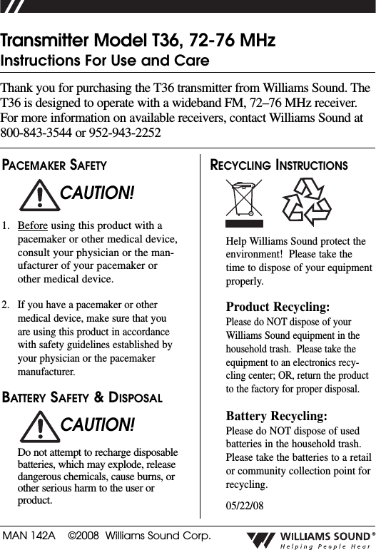 MAN 142A    &copy;2008  Williams Sound Corp.&reg;Thank you for purchasing the T36 transmitter from Williams Sound. TheT36 is designed to operate with a wideband FM, 72&ndash;76 MHz receiver.For more information on available receivers, contact Williams Sound at800-843-3544 or 952-943-2252Transmitter Model T36, 72-76 MHzInstructions For Use and CarePACEMAKER SAFETY1. Before using this product with apacemaker or other medical device,consult your physician or the man-ufacturer of your pacemaker orother medical device. 2. If you have a pacemaker or othermedical device, make sure that youare using this product in accordancewith safety guidelines established byyour physician or the pacemakermanufacturer. BATTERY SAFETY &amp; DISPOSALDo not attempt to recharge disposablebatteries, which may explode, releasedangerous chemicals, cause burns, orother serious harm to the user orproduct.RECYCLING INSTRUCTIONSHelp Williams Sound protect theenvironment!  Please take thetime to dispose of your equipmentproperly.Product Recycling:Please do NOT dispose of yourWilliams Sound equipment in thehousehold trash.  Please take theequipment to an electronics recy-cling center; OR, return the productto the factory for proper disposal.  Battery Recycling:Please do NOT dispose of usedbatteries in the household trash.Please take the batteries to a retailor community collection point forrecycling.05/22/08CAUTION!CAUTION!