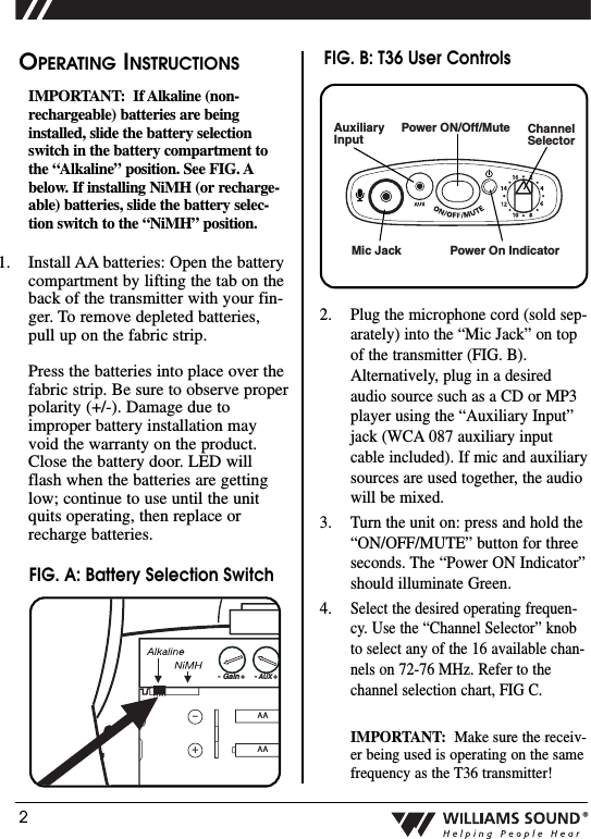 2&reg;OPERATING INSTRUCTIONSIMPORTANT: If Alkaline (non-rechargeable) batteries are beinginstalled, slide the battery selectionswitch in the battery compartment tothe &ldquo;Alkaline&rdquo; position. See FIG. Abelow. If installing NiMH (or recharge-able) batteries, slide the battery selec-tion switch to the &ldquo;NiMH&rdquo; position.1. Install AA batteries: Open the batterycompartment by lifting the tab on theback of the transmitter with your fin-ger. To remove depleted batteries,pull up on the fabric strip.Press the batteries into place over thefabric strip. Be sure to observe properpolarity (+/-). Damage due toimproper battery installation mayvoid the warranty on the product.Close the battery door. LED willflash when the batteries are gettinglow; continue to use until the unitquits operating, then replace orrecharge batteries.Mic JackChannelSelector Power On IndicatorAuxiliaryInputPower ON/Off/Mute2. Plug the microphone cord (sold sep-arately) into the &ldquo;Mic Jack&rdquo; on topof the transmitter (FIG. B).Alternatively, plug in a desiredaudio source such as a CD or MP3player using the &ldquo;Auxiliary Input&rdquo;jack (WCA 087 auxiliary inputcable included). If mic and auxiliarysources are used together, the audiowill be mixed.3. Turn the unit on: press and hold the&ldquo;ON/OFF/MUTE&rdquo; button for threeseconds. The &ldquo;Power ON Indicator&rdquo;should illuminate Green.4.Select the desired operating frequen-cy. Use the &ldquo;Channel Selector&rdquo; knobto select any of the 16 available chan-nels on 72-76 MHz. Refer to thechannel selection chart, FIG C.IMPORTANT: Make sure the receiv-er being used is operating on the samefrequency as the T36 transmitter!AAAA&ndash;+- Gain +- AUX +2:11:1FIG. A: Battery Selection SwitchFIG. B: T36 User Controls