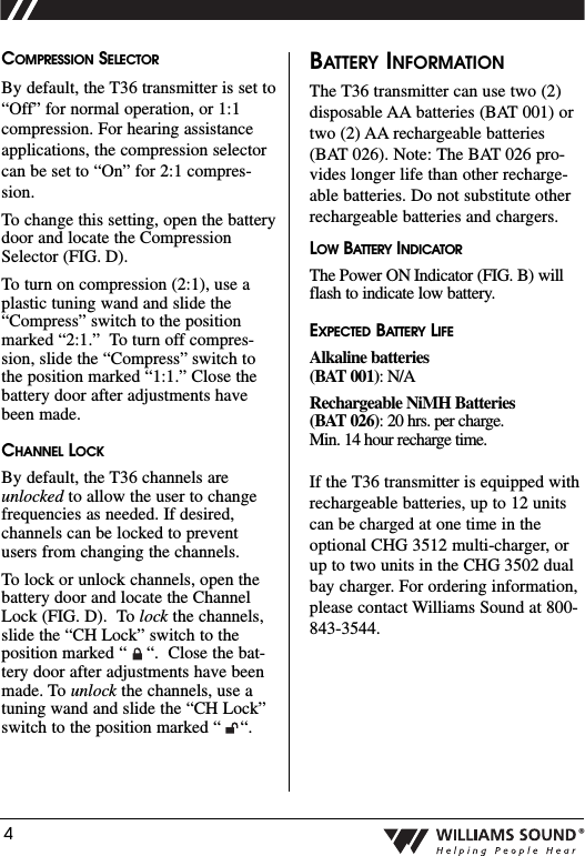 4&reg;COMPRESSION SELECTORBy default, the T36 transmitter is set to&ldquo;Off&rdquo; for normal operation, or 1:1compression. For hearing assistanceapplications, the compression selectorcan be set to &ldquo;On&rdquo; for 2:1 compres-sion.To change this setting, open the batterydoor and locate the CompressionSelector (FIG. D).  To turn on compression (2:1), use aplastic tuning wand and slide the&ldquo;Compress&rdquo; switch to the positionmarked &ldquo;2:1.&rdquo;  To turn off compres-sion, slide the &ldquo;Compress&rdquo; switch tothe position marked &ldquo;1:1.&rdquo; Close thebattery door after adjustments havebeen made.CHANNEL LOCKBy default, the T36 channels areunlocked to allow the user to changefrequencies as needed. If desired,channels can be locked to preventusers from changing the channels.To lock or unlock channels, open thebattery door and locate the ChannelLock (FIG. D).  To lock the channels,slide the &ldquo;CH Lock&rdquo; switch to theposition marked &ldquo;    &ldquo;.  Close the bat-tery door after adjustments have beenmade. To unlock the channels, use atuning wand and slide the &ldquo;CH Lock&rdquo;switch to the position marked &ldquo;    &ldquo;.  BATTERY INFORMATIONThe T36 transmitter can use two (2)disposable AA batteries (BAT 001) ortwo (2) AA rechargeable batteries(BAT 026). Note: The BAT 026 pro-vides longer life than other recharge-able batteries. Do not substitute otherrechargeable batteries and chargers. LOW BATTERY INDICATORThe Power ON Indicator (FIG. B) willflash to indicate low battery. EXPECTED BATTERY LIFEAlkaline batteries(BAT 001): N/ARechargeable NiMH Batteries (BAT 026): 20 hrs. per charge. Min. 14 hour recharge time.If the T36 transmitter is equipped withrechargeable batteries, up to 12 unitscan be charged at one time in theoptional CHG 3512 multi-charger, orup to two units in the CHG 3502 dualbay charger. For ordering information,please contact Williams Sound at 800-843-3544.