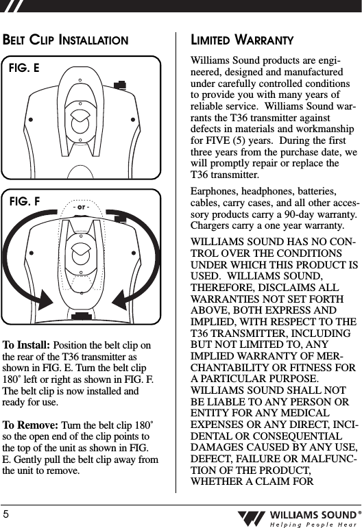 5&reg;BELT CLIP INSTALLATIONTo Install: Position the belt clip onthe rear of the T36 transmitter asshown in FIG. E. Turn the belt clip180˚ left or right as shown in FIG. F.The belt clip is now installed andready for use.To Remove: Turn the belt clip 180˚so the open end of the clip points tothe top of the unit as shown in FIG.E. Gently pull the belt clip away fromthe unit to remove.LIMITED WARRANTYWilliams Sound products are engi-neered, designed and manufacturedunder carefully controlled conditionsto provide you with many years ofreliable service.  Williams Sound war-rants the T36 transmitter againstdefects in materials and workmanshipfor FIVE (5) years.  During the firstthree years from the purchase date, wewill promptly repair or replace theT36 transmitter.  Earphones, headphones, batteries,cables, carry cases, and all other acces-sory products carry a 90-day warranty.Chargers carry a one year warranty.WILLIAMS SOUND HAS NO CON-TROL OVER THE CONDITIONSUNDER WHICH THIS PRODUCT ISUSED.  WILLIAMS SOUND,THEREFORE, DISCLAIMS ALLWARRANTIES NOT SET FORTHABOVE, BOTH EXPRESS ANDIMPLIED, WITH RESPECT TO THET36 TRANSMITTER, INCLUDINGBUT NOT LIMITED TO, ANYIMPLIED WARRANTY OF MER-CHANTABILITY OR FITNESS FORA PARTICULAR PURPOSE.WILLIAMS SOUND SHALL NOTBE LIABLE TO ANY PERSON ORENTITY FOR ANY MEDICALEXPENSES OR ANY DIRECT, INCI-DENTAL OR CONSEQUENTIALDAMAGES CAUSED BY ANY USE,DEFECT, FAILURE OR MALFUNC-TION OF THE PRODUCT,WHETHER A CLAIM FORFIG. EFIG. F