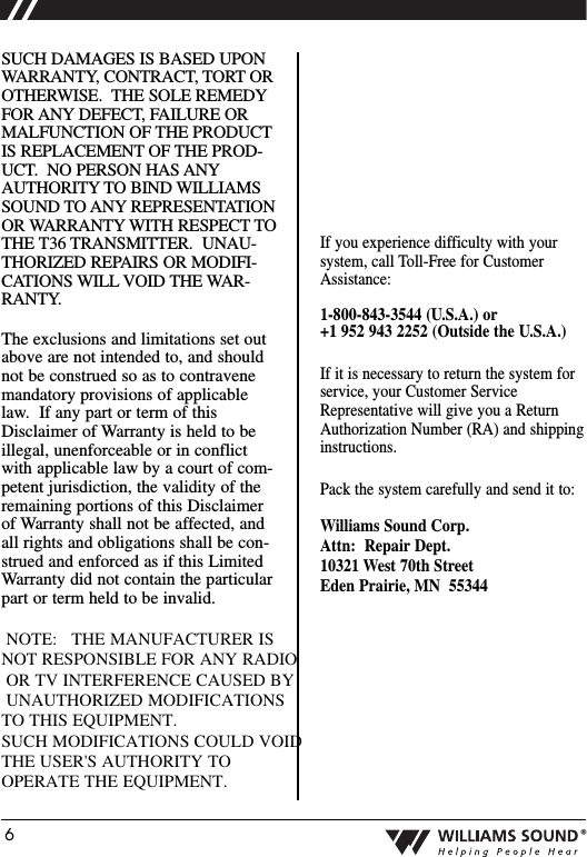 6&reg;SUCH DAMAGES IS BASED UPONWARRANTY, CONTRACT, TORT OROTHERWISE.  THE SOLE REMEDYFOR ANY DEFECT, FAILURE ORMALFUNCTION OF THE PRODUCTIS REPLACEMENT OF THE PROD-UCT.  NO PERSON HAS ANYAUTHORITY TO BIND WILLIAMSSOUND TO ANY REPRESENTATIONOR WARRANTY WITH RESPECT TOTHE T36 TRANSMITTER.  UNAU-THORIZED REPAIRS OR MODIFI-CATIONS WILL VOID THE WAR-RANTY.The exclusions and limitations set outabove are not intended to, and shouldnot be construed so as to contravenemandatory provisions of applicablelaw.  If any part or term of thisDisclaimer of Warranty is held to beillegal, unenforceable or in conflictwith applicable law by a court of com-petent jurisdiction, the validity of theremaining portions of this Disclaimerof Warranty shall not be affected, andall rights and obligations shall be con-strued and enforced as if this LimitedWarranty did not contain the particularpart or term held to be invalid.  NOTE:   THE MANUFACTURER IS NOT RESPONSIBLE FOR ANY RADIO OR TV INTERFERENCE CAUSED BY UNAUTHORIZED MODIFICATIONS TO THIS EQUIPMENT.   SUCH MODIFICATIONS COULD VOID THE USER'S AUTHORITY TO OPERATE THE EQUIPMENT.If you experience difficulty with yoursystem, call Toll-Free for CustomerAssistance:1-800-843-3544 (U.S.A.) or +1 952 943 2252 (Outside the U.S.A.)If it is necessary to return the system forservice, your Customer ServiceRepresentative will give you a ReturnAuthorization Number (RA) and shippinginstructions.Pack the system carefully and send it to:Williams Sound Corp.Attn: Repair Dept.10321 West 70th StreetEden Prairie, MN  55344